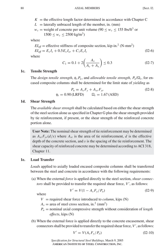 P1: GIG
GRBT055-I AISC-Sample (LRFD) June 17, 2005 13:25 Char Count= 0
80 [Sect. I2.
AXIAL MEMBERS
K = the effective length factor determined in accordance with Chapter C
L = laterally unbraced length of the member, in. (mm)
wc = weight of concrete per unit volume (90 ≤ wc ≤ 155 lbs/ft3
or
1500 ≤ wc ≤ 2500 kg/m3
)
where
EIeff = effective stiffness of composite section, kip-in.2
(N-mm2
)
EIeff = Es Is + 0.5Es Isr + C1 Ec Ic (I2-6)
where
C1 = 0.1 + 2

As
Ac + As

≤ 0.3 (I2-7)
1c. Tensile Strength
The design tensile strength, ft Pn, and allowable tensile strength, Pn/t , for en-
cased composite columns shall be determined for the limit state of yielding as
Pn = As Fy + Asr Fyr (I2-8)
ft = 0.90 (LRFD) t = 1.67 (ASD)
1d. Shear Strength
The available shear strength shall be calculated based on either the shear strength
of the steel section alone as specified in Chapter G plus the shear strength provided
by tie reinforcement, if present, or the shear strength of the reinforced concrete
portion alone.
User Note: The nominal shear strength of tie reinforcement may be determined
as Ast Fyr (d/s) where Ast is the area of tie reinforcement, d is the effective
depth of the concrete section, and s is the spacing of the tie reinforcement. The
shear capacity of reinforced concrete may be determined according to ACI 318,
Chapter 11.
1e. Load Transfer
Loads applied to axially loaded encased composite columns shall be transferred
between the steel and concrete in accordance with the following requirements:
(a) When the external force is applied directly to the steel section, shear connec-
tors shall be provided to transfer the required shear force, V 
, as follows:
V 
= V (1 − As Fy/Po) (I2-9)
where
V = required shear force introduced to column, kips (N)
As = area of steel cross section, in.2
(mm2
)
Po = nominal axial compressive strength without consideration of length
effects, kips (N)
(b) When the external force is applied directly to the concrete encasement, shear
connectorsshallbeprovidedtotransfertherequiredshearforce, V 
,asfollows:
V 
= V (As Fy/Po) (I2-10)
Specification for Structural Steel Buildings, March 9, 2005
AMERICAN INSTITUTE OF STEEL CONSTRUCTION, INC.
 