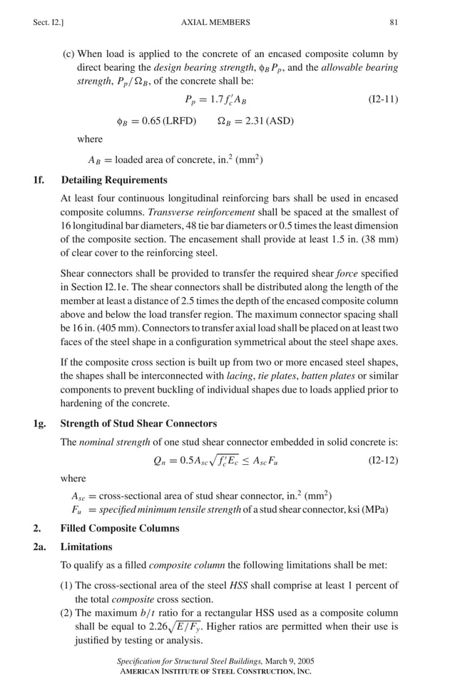 P1: GIG
GRBT055-I AISC-Sample (LRFD) June 17, 2005 13:25 Char Count= 0
AXIAL MEMBERS
Sect. I2.] 81
(c) When load is applied to the concrete of an encased composite column by
direct bearing the design bearing strength, fB Pp, and the allowable bearing
strength, Pp/B, of the concrete shall be:
Pp = 1.7 f 
c AB (I2-11)
fB = 0.65 (LRFD) B = 2.31 (ASD)
where
AB = loaded area of concrete, in.2
(mm2
)
1f. Detailing Requirements
At least four continuous longitudinal reinforcing bars shall be used in encased
composite columns. Transverse reinforcement shall be spaced at the smallest of
16 longitudinal bar diameters, 48 tie bar diameters or 0.5 times the least dimension
of the composite section. The encasement shall provide at least 1.5 in. (38 mm)
of clear cover to the reinforcing steel.
Shear connectors shall be provided to transfer the required shear force specified
in Section I2.1e. The shear connectors shall be distributed along the length of the
member at least a distance of 2.5 times the depth of the encased composite column
above and below the load transfer region. The maximum connector spacing shall
be 16 in. (405 mm). Connectors to transfer axial load shall be placed on at least two
faces of the steel shape in a configuration symmetrical about the steel shape axes.
If the composite cross section is built up from two or more encased steel shapes,
the shapes shall be interconnected with lacing, tie plates, batten plates or similar
components to prevent buckling of individual shapes due to loads applied prior to
hardening of the concrete.
1g. Strength of Stud Shear Connectors
The nominal strength of one stud shear connector embedded in solid concrete is:
Qn = 0.5Asc

f 
c Ec ≤ Asc Fu (I2-12)
where
Asc = cross-sectional area of stud shear connector, in.2
(mm2
)
Fu = specified minimum tensile strength of a stud shear connector, ksi (MPa)
2. Filled Composite Columns
2a. Limitations
To qualify as a filled composite column the following limitations shall be met:
(1) The cross-sectional area of the steel HSS shall comprise at least 1 percent of
the total composite cross section.
(2) The maximum b/t ratio for a rectangular HSS used as a composite column
shall be equal to 2.26

E/Fy. Higher ratios are permitted when their use is
justified by testing or analysis.
Specification for Structural Steel Buildings, March 9, 2005
AMERICAN INSTITUTE OF STEEL CONSTRUCTION, INC.
 