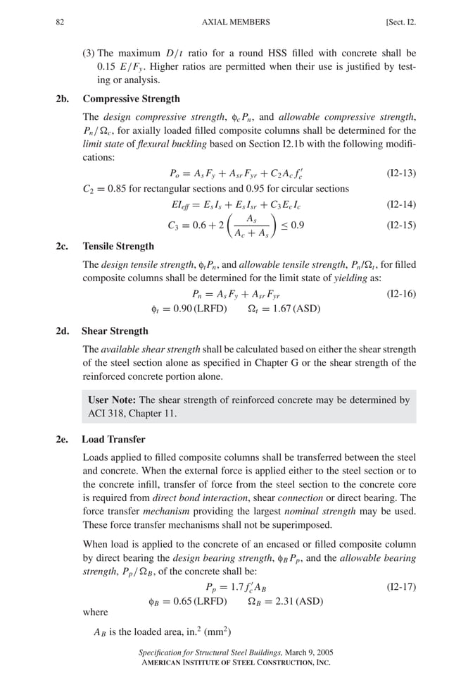 P1: GIG
GRBT055-I AISC-Sample (LRFD) June 17, 2005 13:25 Char Count= 0
82 [Sect. I2.
AXIAL MEMBERS
(3) The maximum D/t ratio for a round HSS filled with concrete shall be
0.15 E/Fy. Higher ratios are permitted when their use is justified by test-
ing or analysis.
2b. Compressive Strength
The design compressive strength, fc Pn, and allowable compressive strength,
Pn/c, for axially loaded filled composite columns shall be determined for the
limit state of flexural buckling based on Section I2.1b with the following modifi-
cations:
Po = As Fy + Asr Fyr + C2 Ac f 
c (I2-13)
C2 = 0.85 for rectangular sections and 0.95 for circular sections
EIeff = Es Is + Es Isr + C3 Ec Ic (I2-14)
C3 = 0.6 + 2

As
Ac + As

≤ 0.9 (I2-15)
2c. Tensile Strength
The design tensile strength, ftPn, and allowable tensile strength, Pn/t , for filled
composite columns shall be determined for the limit state of yielding as:
Pn = As Fy + Asr Fyr (I2-16)
ft = 0.90 (LRFD) t = 1.67 (ASD)
2d. Shear Strength
The available shear strength shall be calculated based on either the shear strength
of the steel section alone as specified in Chapter G or the shear strength of the
reinforced concrete portion alone.
User Note: The shear strength of reinforced concrete may be determined by
ACI 318, Chapter 11.
2e. Load Transfer
Loads applied to filled composite columns shall be transferred between the steel
and concrete. When the external force is applied either to the steel section or to
the concrete infill, transfer of force from the steel section to the concrete core
is required from direct bond interaction, shear connection or direct bearing. The
force transfer mechanism providing the largest nominal strength may be used.
These force transfer mechanisms shall not be superimposed.
When load is applied to the concrete of an encased or filled composite column
by direct bearing the design bearing strength, fB Pp, and the allowable bearing
strength, Pp/B, of the concrete shall be:
Pp = 1.7 f 
c AB (I2-17)
fB = 0.65 (LRFD) B = 2.31 (ASD)
where
AB is the loaded area, in.2
(mm2
)
Specification for Structural Steel Buildings, March 9, 2005
AMERICAN INSTITUTE OF STEEL CONSTRUCTION, INC.
 