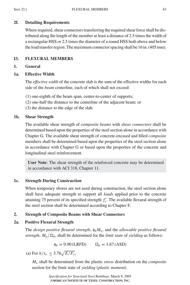 P1: GIG
GRBT055-I AISC-Sample (LRFD) June 17, 2005 13:25 Char Count= 0
FLEXURAL MEMBERS
Sect. I3.] 83
2f. Detailing Requirements
Where required, shear connectors transferring the required shear force shall be dis-
tributed along the length of the member at least a distance of 2.5 times the width of
a rectangular HSS or 2.5 times the diameter of a round HSS both above and below
the load transfer region. The maximum connector spacing shall be 16 in. (405 mm).
I3. FLEXURAL MEMBERS
1. General
1a. Effective Width
The effective width of the concrete slab is the sum of the effective widths for each
side of the beam centerline, each of which shall not exceed:
(1) one-eighth of the beam span, center-to-center of supports;
(2) one-half the distance to the centerline of the adjacent beam; or
(3) the distance to the edge of the slab.
1b. Shear Strength
The available shear strength of composite beams with shear connectors shall be
determined based upon the properties of the steel section alone in accordance with
Chapter G. The available shear strength of concrete-encased and filled composite
members shall be determined based upon the properties of the steel section alone
in accordance with Chapter G or based upon the properties of the concrete and
longitudinal steel reinforcement.
User Note: The shear strength of the reinforced concrete may be determined
in accordance with ACI 318, Chapter 11.
1c. Strength During Construction
When temporary shores are not used during construction, the steel section alone
shall have adequate strength to support all loads applied prior to the concrete
attaining 75 percent of its specified strength f 
c. The available flexural strength of
the steel section shall be determined according to Chapter F.
2. Strength of Composite Beams with Shear Connectors
2a. Positive Flexural Strength
The design positive flexural strength, fb Mn, and the allowable positive flexural
strength, Mn/b, shall be determined for the limit state of yielding as follows:
fb = 0.90 (LRFD) b = 1.67 (ASD)
(a) For h/tw ≤ 3.76

E/Fy,
Mn shall be determined from the plastic stress distribution on the composite
section for the limit state of yielding (plastic moment).
Specification for Structural Steel Buildings, March 9, 2005
AMERICAN INSTITUTE OF STEEL CONSTRUCTION, INC.
 