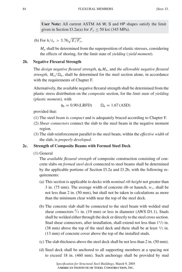 P1: GIG
GRBT055-I AISC-Sample (LRFD) June 17, 2005 13:25 Char Count= 0
84 [Sect. I3.
FLEXURAL MEMBERS
User Note: All current ASTM A6 W, S and HP shapes satisfy the limit
given in Section I3.2a(a) for Fy ≤ 50 ksi (345 MPa).
(b) For h/tw  3.76

E/Fy,
Mn shall be determined from the superposition of elastic stresses, considering
the effects of shoring, for the limit state of yielding (yield moment).
2b. Negative Flexural Strength
The design negative flexural strength, fb Mn, and the allowable negative flexural
strength, Mn/b, shall be determined for the steel section alone, in accordance
with the requirements of Chapter F.
Alternatively, the available negative flexural strength shall be determined from the
plastic stress distribution on the composite section, for the limit state of yielding
(plastic moment), with
fb = 0.90 (LRFD) b = 1.67 (ASD)
provided that:
(1) The steel beam is compact and is adequately braced according to Chapter F.
(2) Shear connectors connect the slab to the steel beam in the negative moment
region.
(3) The slab reinforcement parallel to the steel beam, within the effective width of
the slab, is properly developed.
2c. Strength of Composite Beams with Formed Steel Deck
(1) General
The available flexural strength of composite construction consisting of con-
crete slabs on formed steel deck connected to steel beams shall be determined
by the applicable portions of Section I3.2a and I3.2b, with the following re-
quirements:
(a) This section is applicable to decks with nominal rib height not greater than
3 in. (75 mm). The average width of concrete rib or haunch, wr , shall be
not less than 2 in. (50 mm), but shall not be taken in calculations as more
than the minimum clear width near the top of the steel deck.
(b) The concrete slab shall be connected to the steel beam with welded stud
shear connectors 3/4 in. (19 mm) or less in diameter (AWS D1.1). Studs
shall be welded either through the deck or directly to the steel cross section.
Stud shear connectors, after installation, shall extend not less than 11/2 in.
(38 mm) above the top of the steel deck and there shall be at least 1/2 in.
(13 mm) of concrete cover above the top of the installed studs.
(c) The slab thickness above the steel deck shall be not less than 2 in. (50 mm).
(d) Steel deck shall be anchored to all supporting members at a spacing not
to exceed 18 in. (460 mm). Such anchorage shall be provided by stud
Specification for Structural Steel Buildings, March 9, 2005
AMERICAN INSTITUTE OF STEEL CONSTRUCTION, INC.
 