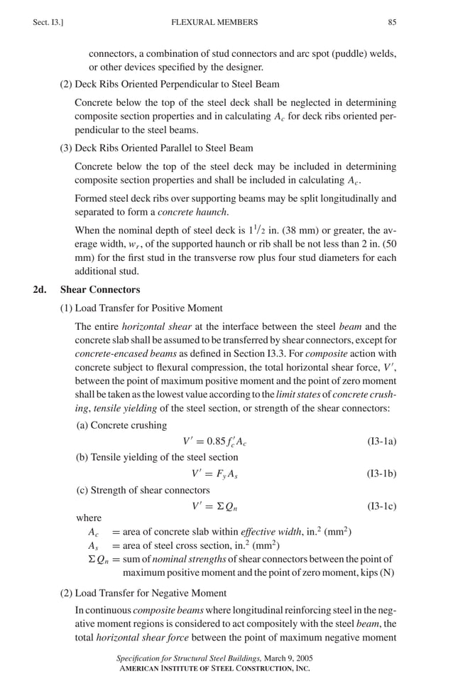 P1: GIG
GRBT055-I AISC-Sample (LRFD) June 17, 2005 13:25 Char Count= 0
FLEXURAL MEMBERS
Sect. I3.] 85
connectors, a combination of stud connectors and arc spot (puddle) welds,
or other devices specified by the designer.
(2) Deck Ribs Oriented Perpendicular to Steel Beam
Concrete below the top of the steel deck shall be neglected in determining
composite section properties and in calculating Ac for deck ribs oriented per-
pendicular to the steel beams.
(3) Deck Ribs Oriented Parallel to Steel Beam
Concrete below the top of the steel deck may be included in determining
composite section properties and shall be included in calculating Ac.
Formed steel deck ribs over supporting beams may be split longitudinally and
separated to form a concrete haunch.
When the nominal depth of steel deck is 11/2 in. (38 mm) or greater, the av-
erage width, wr , of the supported haunch or rib shall be not less than 2 in. (50
mm) for the first stud in the transverse row plus four stud diameters for each
additional stud.
2d. Shear Connectors
(1) Load Transfer for Positive Moment
The entire horizontal shear at the interface between the steel beam and the
concrete slab shall be assumed to be transferred by shear connectors, except for
concrete-encased beams as defined in Section I3.3. For composite action with
concrete subject to flexural compression, the total horizontal shear force, V 
,
between the point of maximum positive moment and the point of zero moment
shall be taken as the lowest value according to the limit states of concrete crush-
ing, tensile yielding of the steel section, or strength of the shear connectors:
(a) Concrete crushing
V 
= 0.85 f 
c Ac (I3-1a)
(b) Tensile yielding of the steel section
V 
= Fy As (I3-1b)
(c) Strength of shear connectors
V 
= Qn (I3-1c)
where
Ac = area of concrete slab within effective width, in.2
(mm2
)
As = area of steel cross section, in.2
(mm2
)
Qn = sum of nominal strengths of shear connectors between the point of
maximum positive moment and the point of zero moment, kips (N)
(2) Load Transfer for Negative Moment
In continuous composite beams where longitudinal reinforcing steel in the neg-
ative moment regions is considered to act compositely with the steel beam, the
total horizontal shear force between the point of maximum negative moment
Specification for Structural Steel Buildings, March 9, 2005
AMERICAN INSTITUTE OF STEEL CONSTRUCTION, INC.
 