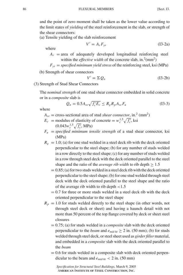 P1: GIG
GRBT055-I AISC-Sample (LRFD) June 17, 2005 13:25 Char Count= 0
86 [Sect. I3.
FLEXURAL MEMBERS
and the point of zero moment shall be taken as the lower value according to
the limit states of yielding of the steel reinforcement in the slab, or strength of
the shear connectors:
(a) Tensile yielding of the slab reinforcement
V 
= Ar Fyr (I3-2a)
where
Ar = area of adequately developed longitudinal reinforcing steel
within the effective width of the concrete slab, in.2
(mm2
)
Fyr = specified minimum yield stress of the reinforcing steel, ksi (MPa)
(b) Strength of shear connectors
V 
= Qn (I3-2b)
(3) Strength of Stud Shear Connectors
The nominal strength of one stud shear connector embedded in solid concrete
or in a composite slab is
Qn = 0.5Asc

f 
c Ec ≤ Rg Rp Asc Fu (I3-3)
where
Asc = cross-sectional area of stud shear connector, in.2
(mm2
)
Ec = modulus of elasticity of concrete = w1.5
c

f 
c, ksi
(0.043w1.5
c

f 
c, MPa)
Fu = specified minimum tensile strength of a stud shear connector, ksi
(MPa)
Rg = 1.0; (a) for one stud welded in a steel deck rib with the deck oriented
perpendicular to the steel shape; (b) for any number of studs welded
in a row directly to the steel shape; (c) for any number of studs welded
in a row through steel deck with the deck oriented parallel to the steel
shape and the ratio of the average rib width to rib depth ≥ 1.5
= 0.85; (a) for two studs welded in a steel deck rib with the deck oriented
perpendicular to the steel shape; (b) for one stud welded through steel
deck with the deck oriented parallel to the steel shape and the ratio
of the average rib width to rib depth 1.5
= 0.7 for three or more studs welded in a steel deck rib with the deck
oriented perpendicular to the steel shape
Rp = 1.0 for studs welded directly to the steel shape (in other words, not
through steel deck or sheet) and having a haunch detail with not
more than 50 percent of the top flange covered by deck or sheet steel
closures
= 0.75; (a) for studs welded in a composite slab with the deck oriented
perpendicular to the beam and emid-ht ≥ 2 in. (50 mm); (b) for studs
welded through steel deck, or steel sheet used as girder filler material,
and embedded in a composite slab with the deck oriented parallel to
the beam
= 0.6 for studs welded in a composite slab with deck oriented perpen-
dicular to the beam and emid-ht  2 in. (50 mm)
Specification for Structural Steel Buildings, March 9, 2005
AMERICAN INSTITUTE OF STEEL CONSTRUCTION, INC.
 