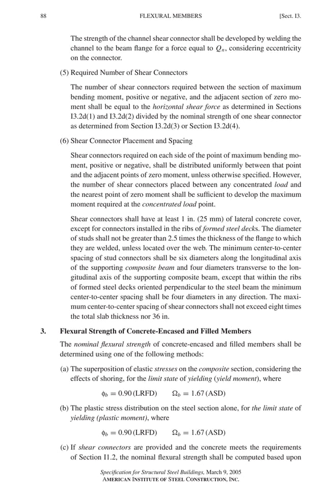 P1: GIG
GRBT055-I AISC-Sample (LRFD) June 17, 2005 13:25 Char Count= 0
88 [Sect. I3.
FLEXURAL MEMBERS
The strength of the channel shear connector shall be developed by welding the
channel to the beam flange for a force equal to Qn, considering eccentricity
on the connector.
(5) Required Number of Shear Connectors
The number of shear connectors required between the section of maximum
bending moment, positive or negative, and the adjacent section of zero mo-
ment shall be equal to the horizontal shear force as determined in Sections
I3.2d(1) and I3.2d(2) divided by the nominal strength of one shear connector
as determined from Section I3.2d(3) or Section I3.2d(4).
(6) Shear Connector Placement and Spacing
Shear connectors required on each side of the point of maximum bending mo-
ment, positive or negative, shall be distributed uniformly between that point
and the adjacent points of zero moment, unless otherwise specified. However,
the number of shear connectors placed between any concentrated load and
the nearest point of zero moment shall be sufficient to develop the maximum
moment required at the concentrated load point.
Shear connectors shall have at least 1 in. (25 mm) of lateral concrete cover,
except for connectors installed in the ribs of formed steel decks. The diameter
of studs shall not be greater than 2.5 times the thickness of the flange to which
they are welded, unless located over the web. The minimum center-to-center
spacing of stud connectors shall be six diameters along the longitudinal axis
of the supporting composite beam and four diameters transverse to the lon-
gitudinal axis of the supporting composite beam, except that within the ribs
of formed steel decks oriented perpendicular to the steel beam the minimum
center-to-center spacing shall be four diameters in any direction. The maxi-
mum center-to-center spacing of shear connectors shall not exceed eight times
the total slab thickness nor 36 in.
3. Flexural Strength of Concrete-Encased and Filled Members
The nominal flexural strength of concrete-encased and filled members shall be
determined using one of the following methods:
(a) The superposition of elastic stresses on the composite section, considering the
effects of shoring, for the limit state of yielding (yield moment), where
fb = 0.90 (LRFD) b = 1.67 (ASD)
(b) The plastic stress distribution on the steel section alone, for the limit state of
yielding (plastic moment), where
fb = 0.90 (LRFD) b = 1.67 (ASD)
(c) If shear connectors are provided and the concrete meets the requirements
of Section I1.2, the nominal flexural strength shall be computed based upon
Specification for Structural Steel Buildings, March 9, 2005
AMERICAN INSTITUTE OF STEEL CONSTRUCTION, INC.
 
