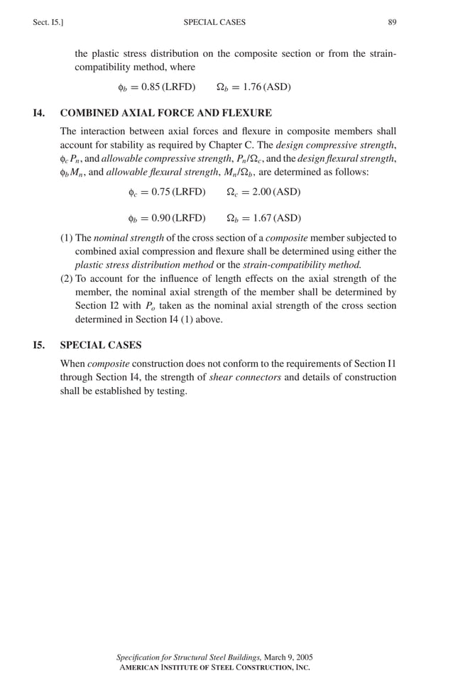 P1: GIG
GRBT055-I AISC-Sample (LRFD) June 17, 2005 13:25 Char Count= 0
SPECIAL CASES
Sect. I5.] 89
the plastic stress distribution on the composite section or from the strain-
compatibility method, where
fb = 0.85 (LRFD) b = 1.76 (ASD)
I4. COMBINED AXIAL FORCE AND FLEXURE
The interaction between axial forces and flexure in composite members shall
account for stability as required by Chapter C. The design compressive strength,
fc Pn, and allowable compressive strength, Pn/c, and the design flexural strength,
fb Mn, and allowable flexural strength, Mn/b, are determined as follows:
fc = 0.75 (LRFD) c = 2.00 (ASD)
fb = 0.90 (LRFD) b = 1.67 (ASD)
(1) The nominal strength of the cross section of a composite member subjected to
combined axial compression and flexure shall be determined using either the
plastic stress distribution method or the strain-compatibility method.
(2) To account for the influence of length effects on the axial strength of the
member, the nominal axial strength of the member shall be determined by
Section I2 with Po taken as the nominal axial strength of the cross section
determined in Section I4 (1) above.
I5. SPECIAL CASES
When composite construction does not conform to the requirements of Section I1
through Section I4, the strength of shear connectors and details of construction
shall be established by testing.
Specification for Structural Steel Buildings, March 9, 2005
AMERICAN INSTITUTE OF STEEL CONSTRUCTION, INC.
 