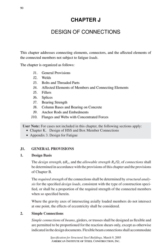 P1: GIG
GRBT055-J AISC-Sample (LRFD) June 17, 2005 16:22 Char Count= 0
90
CHAPTER J
DESIGN OF CONNECTIONS
This chapter addresses connecting elements, connectors, and the affected elements of
the connected members not subject to fatigue loads.
The chapter is organized as follows:
J1. General Provisions
J2. Welds
J3. Bolts and Threaded Parts
J4. Affected Elements of Members and Connecting Elements
J5. Fillers
J6. Splices
J7. Bearing Strength
J8. Column Bases and Bearing on Concrete
J9. Anchor Rods and Embedments
J10. Flanges and Webs with Concentrated Forces
User Note: For cases not included in this chapter, the following sections apply:
r Chapter K. Design of HSS and Box Member Connections
r Appendix 3. Design for Fatigue
J1. GENERAL PROVISIONS
1. Design Basis
The design strength, fRn, and the allowable strength Rn/, of connections shall
be determined in accordance with the provisions of this chapter and the provisions
of Chapter B.
The required strength of the connections shall be determined by structural analy-
sis for the specified design loads, consistent with the type of construction speci-
fied, or shall be a proportion of the required strength of the connected members
when so specified herein.
Where the gravity axes of intersecting axially loaded members do not intersect
at one point, the effects of eccentricity shall be considered.
2. Simple Connections
Simple connections of beams, girders, or trusses shall be designed as flexible and
are permitted to be proportioned for the reaction shears only, except as otherwise
indicatedinthedesigndocuments.Flexiblebeamconnectionsshallaccommodate
Specification for Structural Steel Buildings, March 9, 2005
AMERICAN INSTITUTE OF STEEL CONSTRUCTION, INC.
 