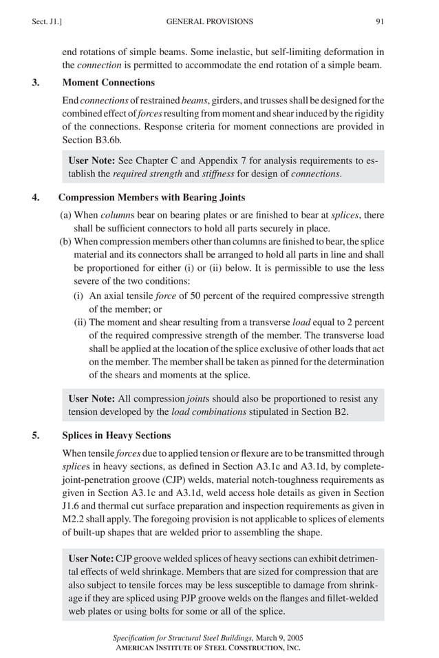 P1: GIG
GRBT055-J AISC-Sample (LRFD) June 17, 2005 16:22 Char Count= 0
GENERAL PROVISIONS
Sect. J1.] 91
end rotations of simple beams. Some inelastic, but self-limiting deformation in
the connection is permitted to accommodate the end rotation of a simple beam.
3. Moment Connections
End connections of restrained beams, girders, and trusses shall be designed for the
combinedeffectofforcesresultingfrommomentandshearinducedbytherigidity
of the connections. Response criteria for moment connections are provided in
Section B3.6b.
User Note: See Chapter C and Appendix 7 for analysis requirements to es-
tablish the required strength and stiffness for design of connections.
4. Compression Members with Bearing Joints
(a) When columns bear on bearing plates or are finished to bear at splices, there
shall be sufficient connectors to hold all parts securely in place.
(b) When compression members other than columns are finished to bear, the splice
material and its connectors shall be arranged to hold all parts in line and shall
be proportioned for either (i) or (ii) below. It is permissible to use the less
severe of the two conditions:
(i) An axial tensile force of 50 percent of the required compressive strength
of the member; or
(ii) The moment and shear resulting from a transverse load equal to 2 percent
of the required compressive strength of the member. The transverse load
shall be applied at the location of the splice exclusive of other loads that act
on the member. The member shall be taken as pinned for the determination
of the shears and moments at the splice.
User Note: All compression joints should also be proportioned to resist any
tension developed by the load combinations stipulated in Section B2.
5. Splices in Heavy Sections
When tensile forces due to applied tension or flexure are to be transmitted through
splices in heavy sections, as defined in Section A3.1c and A3.1d, by complete-
joint-penetration groove (CJP) welds, material notch-toughness requirements as
given in Section A3.1c and A3.1d, weld access hole details as given in Section
J1.6 and thermal cut surface preparation and inspection requirements as given in
M2.2 shall apply. The foregoing provision is not applicable to splices of elements
of built-up shapes that are welded prior to assembling the shape.
User Note: CJP groove welded splices of heavy sections can exhibit detrimen-
tal effects of weld shrinkage. Members that are sized for compression that are
also subject to tensile forces may be less susceptible to damage from shrink-
age if they are spliced using PJP groove welds on the flanges and fillet-welded
web plates or using bolts for some or all of the splice.
Specification for Structural Steel Buildings, March 9, 2005
AMERICAN INSTITUTE OF STEEL CONSTRUCTION, INC.
 