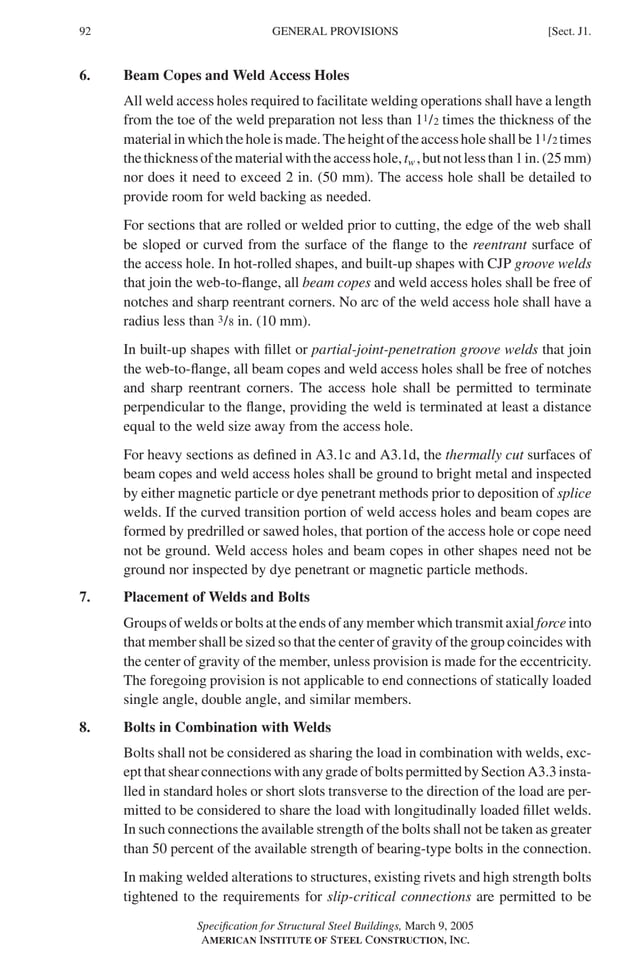P1: GIG
GRBT055-J AISC-Sample (LRFD) June 17, 2005 16:22 Char Count= 0
92 [Sect. J1.
GENERAL PROVISIONS
6. Beam Copes and Weld Access Holes
All weld access holes required to facilitate welding operations shall have a length
from the toe of the weld preparation not less than 11/2 times the thickness of the
materialinwhichtheholeismade.Theheightoftheaccessholeshallbe11/2 times
thethicknessofthematerialwiththeaccesshole,tw ,butnotlessthan1in.(25mm)
nor does it need to exceed 2 in. (50 mm). The access hole shall be detailed to
provide room for weld backing as needed.
For sections that are rolled or welded prior to cutting, the edge of the web shall
be sloped or curved from the surface of the flange to the reentrant surface of
the access hole. In hot-rolled shapes, and built-up shapes with CJP groove welds
that join the web-to-flange, all beam copes and weld access holes shall be free of
notches and sharp reentrant corners. No arc of the weld access hole shall have a
radius less than 3/8 in. (10 mm).
In built-up shapes with fillet or partial-joint-penetration groove welds that join
the web-to-flange, all beam copes and weld access holes shall be free of notches
and sharp reentrant corners. The access hole shall be permitted to terminate
perpendicular to the flange, providing the weld is terminated at least a distance
equal to the weld size away from the access hole.
For heavy sections as defined in A3.1c and A3.1d, the thermally cut surfaces of
beam copes and weld access holes shall be ground to bright metal and inspected
by either magnetic particle or dye penetrant methods prior to deposition of splice
welds. If the curved transition portion of weld access holes and beam copes are
formed by predrilled or sawed holes, that portion of the access hole or cope need
not be ground. Weld access holes and beam copes in other shapes need not be
ground nor inspected by dye penetrant or magnetic particle methods.
7. Placement of Welds and Bolts
Groups of welds or bolts at the ends of any member which transmit axial force into
that member shall be sized so that the center of gravity of the group coincides with
the center of gravity of the member, unless provision is made for the eccentricity.
The foregoing provision is not applicable to end connections of statically loaded
single angle, double angle, and similar members.
8. Bolts in Combination with Welds
Bolts shall not be considered as sharing the load in combination with welds, exc-
ept that shear connections with any grade of bolts permitted by Section A3.3 insta-
lled in standard holes or short slots transverse to the direction of the load are per-
mitted to be considered to share the load with longitudinally loaded fillet welds.
In such connections the available strength of the bolts shall not be taken as greater
than 50 percent of the available strength of bearing-type bolts in the connection.
In making welded alterations to structures, existing rivets and high strength bolts
tightened to the requirements for slip-critical connections are permitted to be
Specification for Structural Steel Buildings, March 9, 2005
AMERICAN INSTITUTE OF STEEL CONSTRUCTION, INC.
 