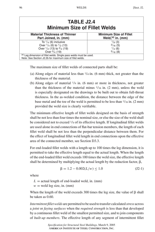 P1: GIG
GRBT055-J AISC-Sample (LRFD) June 17, 2005 16:22 Char Count= 0
96 [Sect. J2.
WELDS
TABLE J2.4
Minimum Size of Fillet Welds
Material Thickness of Thinner Minimum Size of Fillet
Part Joined, in. (mm) Weld,[a]
in. (mm)
To 1/4 (6) inclusive 1/8 (3)
Over 1/4 (6) to 1/2 (13) 3/16 (5)
Over 1/2 (13) to 3/4 (19) 1/4 (6)
Over 3/4 (19) 5/16 (8)
[a]
Leg dimension of fillet welds. Single pass welds must be used.
Note: See Section J2.2b for maximum size of fillet welds.
The maximum size of fillet welds of connected parts shall be:
(a) Along edges of material less than 1/4-in. (6 mm) thick, not greater than the
thickness of the material.
(b) Along edges of material 1/4 in. (6 mm) or more in thickness, not greater
than the thickness of the material minus 1/16 in. (2 mm), unless the weld
is especially designated on the drawings to be built out to obtain full-throat
thickness. In the as-welded condition, the distance between the edge of the
base metal and the toe of the weld is permitted to be less than 1/16 in. (2 mm)
provided the weld size is clearly verifiable.
The minimum effective length of fillet welds designed on the basis of strength
shall be not less than four times the nominal size, or else the size of the weld shall
be considered not to exceed 1/4 of its effective length. If longitudinal fillet welds
are used alone in end connections of flat-bar tension members, the length of each
fillet weld shall be not less than the perpendicular distance between them. For
the effect of longitudinal fillet weld length in end connections upon the effective
area of the connected member, see Section D3.3.
For end-loaded fillet welds with a length up to 100 times the leg dimension, it is
permitted to take the effective length equal to the actual length. When the length
of the end-loaded fillet weld exceeds 100 times the weld size, the effective length
shall be determined by multiplying the actual length by the reduction factor, ,
 = 1.2 − 0.002(L/w) ≤ 1.0 (J2-1)
where
L = actual length of end-loaded weld, in. (mm)
w = weld leg size, in. (mm)
When the length of the weld exceeds 300 times the leg size, the value of  shall
be taken as 0.60.
Intermittentfilletweldsarepermittedtobeusedtotransfercalculatedstressacross
a joint or faying surfaces when the required strength is less than that developed
by a continuous fillet weld of the smallest permitted size, and to join components
of built-up members. The effective length of any segment of intermittent fillet
Specification for Structural Steel Buildings, March 9, 2005
AMERICAN INSTITUTE OF STEEL CONSTRUCTION, INC.
 