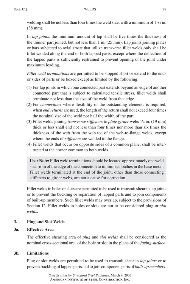 P1: GIG
GRBT055-J AISC-Sample (LRFD) June 17, 2005 16:22 Char Count= 0
WELDS
Sect. J2.] 97
welding shall be not less than four times the weld size, with a minimum of 11/2 in.
(38 mm).
In lap joints, the minimum amount of lap shall be five times the thickness of
the thinner part joined, but not less than 1 in. (25 mm). Lap joints joining plates
or bars subjected to axial stress that utilize transverse fillet welds only shall be
fillet welded along the end of both lapped parts, except where the deflection of
the lapped parts is sufficiently restrained to prevent opening of the joint under
maximum loading.
Fillet weld terminations are permitted to be stopped short or extend to the ends
or sides of parts or be boxed except as limited by the following:
(1) For lap joints in which one connected part extends beyond an edge of another
connected part that is subject to calculated tensile stress, fillet welds shall
terminate not less than the size of the weld from that edge.
(2) For connections where flexibility of the outstanding elements is required,
when end returns are used, the length of the return shall not exceed four times
the nominal size of the weld nor half the width of the part.
(3) Fillet welds joining transverse stiffeners to plate girder webs 3/4 in. (19 mm)
thick or less shall end not less than four times nor more than six times the
thickness of the web from the web toe of the web-to-flange welds, except
where the ends of stiffeners are welded to the flange.
(4) Fillet welds that occur on opposite sides of a common plane, shall be inter-
rupted at the corner common to both welds.
User Note: Fillet weld terminations should be located approximately one weld
size from of the edge of the connection to minimize notches in the base metal.
Fillet welds terminated at the end of the joint, other than those connecting
stiffeners to girder webs, are not a cause for correction.
Fillet welds in holes or slots are permitted to be used to transmit shear in lap joints
or to prevent the buckling or separation of lapped parts and to join components
of built-up members. Such fillet welds may overlap, subject to the provisions of
Section J2. Fillet welds in holes or slots are not to be considered plug or slot
welds.
3. Plug and Slot Welds
3a. Effective Area
The effective shearing area of plug and slot welds shall be considered as the
nominal cross-sectional area of the hole or slot in the plane of the faying surface.
3b. Limitations
Plug or slot welds are permitted to be used to transmit shear in lap joints or to
prevent buckling of lapped parts and to join component parts of built-up members.
Specification for Structural Steel Buildings, March 9, 2005
AMERICAN INSTITUTE OF STEEL CONSTRUCTION, INC.
 