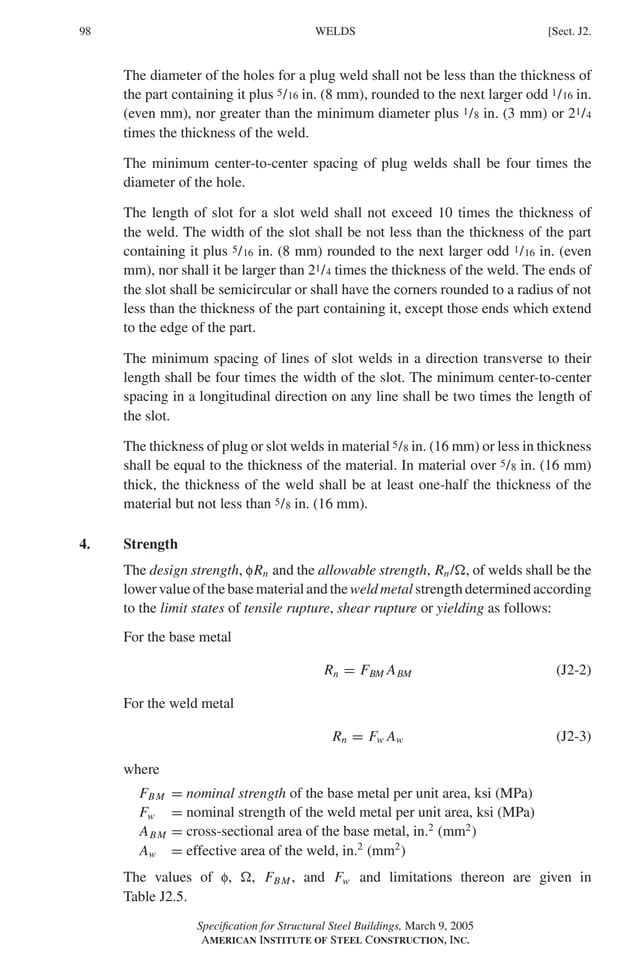 P1: GIG
GRBT055-J AISC-Sample (LRFD) June 17, 2005 16:22 Char Count= 0
98 [Sect. J2.
WELDS
The diameter of the holes for a plug weld shall not be less than the thickness of
the part containing it plus 5/16 in. (8 mm), rounded to the next larger odd 1/16 in.
(even mm), nor greater than the minimum diameter plus 1/8 in. (3 mm) or 21/4
times the thickness of the weld.
The minimum center-to-center spacing of plug welds shall be four times the
diameter of the hole.
The length of slot for a slot weld shall not exceed 10 times the thickness of
the weld. The width of the slot shall be not less than the thickness of the part
containing it plus 5/16 in. (8 mm) rounded to the next larger odd 1/16 in. (even
mm), nor shall it be larger than 21/4 times the thickness of the weld. The ends of
the slot shall be semicircular or shall have the corners rounded to a radius of not
less than the thickness of the part containing it, except those ends which extend
to the edge of the part.
The minimum spacing of lines of slot welds in a direction transverse to their
length shall be four times the width of the slot. The minimum center-to-center
spacing in a longitudinal direction on any line shall be two times the length of
the slot.
The thickness of plug or slot welds in material 5/8 in. (16 mm) or less in thickness
shall be equal to the thickness of the material. In material over 5/8 in. (16 mm)
thick, the thickness of the weld shall be at least one-half the thickness of the
material but not less than 5/8 in. (16 mm).
4. Strength
The design strength, fRn and the allowable strength, Rn/, of welds shall be the
lower value of the base material and the weld metal strength determined according
to the limit states of tensile rupture, shear rupture or yielding as follows:
For the base metal
Rn = FBM ABM (J2-2)
For the weld metal
Rn = Fw Aw (J2-3)
where
FBM = nominal strength of the base metal per unit area, ksi (MPa)
Fw = nominal strength of the weld metal per unit area, ksi (MPa)
ABM = cross-sectional area of the base metal, in.2
(mm2
)
Aw = effective area of the weld, in.2
(mm2
)
The values of f, , FBM , and Fw and limitations thereon are given in
Table J2.5.
Specification for Structural Steel Buildings, March 9, 2005
AMERICAN INSTITUTE OF STEEL CONSTRUCTION, INC.
 