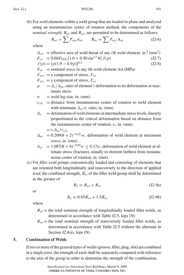 P1: GIG
GRBT055-J AISC-Sample (LRFD) June 17, 2005 16:22 Char Count= 0
WELDS
Sect. J2.] 101
(b) For weld elements within a weld group that are loaded in-plane and analyzed
using an instantaneous center of rotation method, the components of the
nominal strength, Rnx and Rny, are permitted to be determined as follows:
Rnx =

Fwix Awi Rny =

Fwiy Awi (J2-6)
where
Awi = effective area of weld throat of any ith weld element, in.2
(mm2
)
Fwi = 0.60FEXX

1.0 + 0.50 sin1.5


f (p) (J2-7)
f (p) = [p(1.9 − 0.9p)]0.3
(J2-8)
Fwi = nominal stress in any ith weld element, ksi (MPa)
Fwix = x component of stress, Fwi
Fwiy = y component of stress, Fwi
p = i /m, ratio of element i deformation to its deformation at max-
imum stress
w = weld leg size, in. (mm)
rcrit = distance from instantaneous center of rotation to weld element
with minimum u/ri ratio, in. (mm)
i = deformation of weld elements at intermediate stress levels, linearly
proportioned to the critical deformation based on distance from
the instantaneous center of rotation, ri , in. (mm)
= ri u/rcrit
m = 0.209( + 2)−0.32
w, deformation of weld element at maximum
stress, in. (mm)
u = 1.087( + 6)−0.65
w ≤ 0.17w, deformation of weld element at ul-
timate stress (fracture), usually in element furthest from instanta-
neous center of rotation, in. (mm)
(c) For fillet weld groups concentrically loaded and consisting of elements that
are oriented both longitudinally and transversely to the direction of applied
load, the combined strength, Rn, of the fillet weld group shall be determined
as the greater of
Rn = Rwl + Rwt (J2-9a)
or
Rn = 0.85Rwl + 1.5Rwt (J2-9b)
where
Rwl = the total nominal strength of longitudinally loaded fillet welds, as
determined in accordance with Table J2.5, kips (N)
Rwt = the total nominal strength of transversely loaded fillet welds, as
determined in accordance with Table J2.5 without the alternate in
Section J2.4(a), kips (N)
5. Combination of Welds
Iftwoormoreofthegeneraltypesofwelds(groove,fillet,plug,slot)arecombined
in a single joint, the strength of each shall be separately computed with reference
to the axis of the group in order to determine the strength of the combination.
Specification for Structural Steel Buildings, March 9, 2005
AMERICAN INSTITUTE OF STEEL CONSTRUCTION, INC.
 