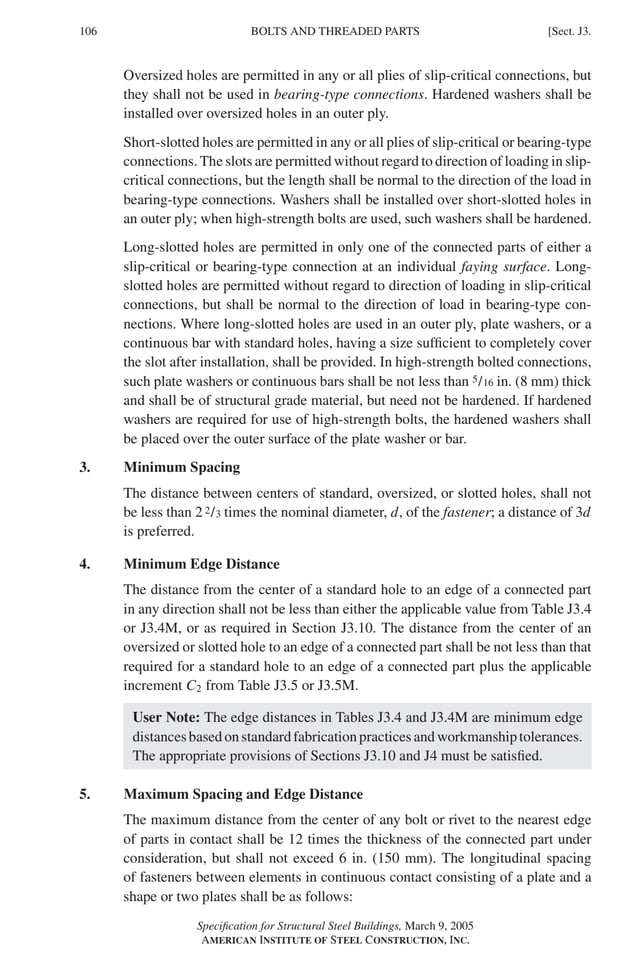 P1: GIG
GRBT055-J AISC-Sample (LRFD) June 17, 2005 16:22 Char Count= 0
106 [Sect. J3.
BOLTS AND THREADED PARTS
Oversized holes are permitted in any or all plies of slip-critical connections, but
they shall not be used in bearing-type connections. Hardened washers shall be
installed over oversized holes in an outer ply.
Short-slotted holes are permitted in any or all plies of slip-critical or bearing-type
connections. The slots are permitted without regard to direction of loading in slip-
critical connections, but the length shall be normal to the direction of the load in
bearing-type connections. Washers shall be installed over short-slotted holes in
an outer ply; when high-strength bolts are used, such washers shall be hardened.
Long-slotted holes are permitted in only one of the connected parts of either a
slip-critical or bearing-type connection at an individual faying surface. Long-
slotted holes are permitted without regard to direction of loading in slip-critical
connections, but shall be normal to the direction of load in bearing-type con-
nections. Where long-slotted holes are used in an outer ply, plate washers, or a
continuous bar with standard holes, having a size sufficient to completely cover
the slot after installation, shall be provided. In high-strength bolted connections,
such plate washers or continuous bars shall be not less than 5/16 in. (8 mm) thick
and shall be of structural grade material, but need not be hardened. If hardened
washers are required for use of high-strength bolts, the hardened washers shall
be placed over the outer surface of the plate washer or bar.
3. Minimum Spacing
The distance between centers of standard, oversized, or slotted holes, shall not
be less than 2 2/3 times the nominal diameter, d, of the fastener; a distance of 3d
is preferred.
4. Minimum Edge Distance
The distance from the center of a standard hole to an edge of a connected part
in any direction shall not be less than either the applicable value from Table J3.4
or J3.4M, or as required in Section J3.10. The distance from the center of an
oversized or slotted hole to an edge of a connected part shall be not less than that
required for a standard hole to an edge of a connected part plus the applicable
increment C2 from Table J3.5 or J3.5M.
User Note: The edge distances in Tables J3.4 and J3.4M are minimum edge
distancesbasedonstandardfabricationpracticesandworkmanshiptolerances.
The appropriate provisions of Sections J3.10 and J4 must be satisfied.
5. Maximum Spacing and Edge Distance
The maximum distance from the center of any bolt or rivet to the nearest edge
of parts in contact shall be 12 times the thickness of the connected part under
consideration, but shall not exceed 6 in. (150 mm). The longitudinal spacing
of fasteners between elements in continuous contact consisting of a plate and a
shape or two plates shall be as follows:
Specification for Structural Steel Buildings, March 9, 2005
AMERICAN INSTITUTE OF STEEL CONSTRUCTION, INC.
 
