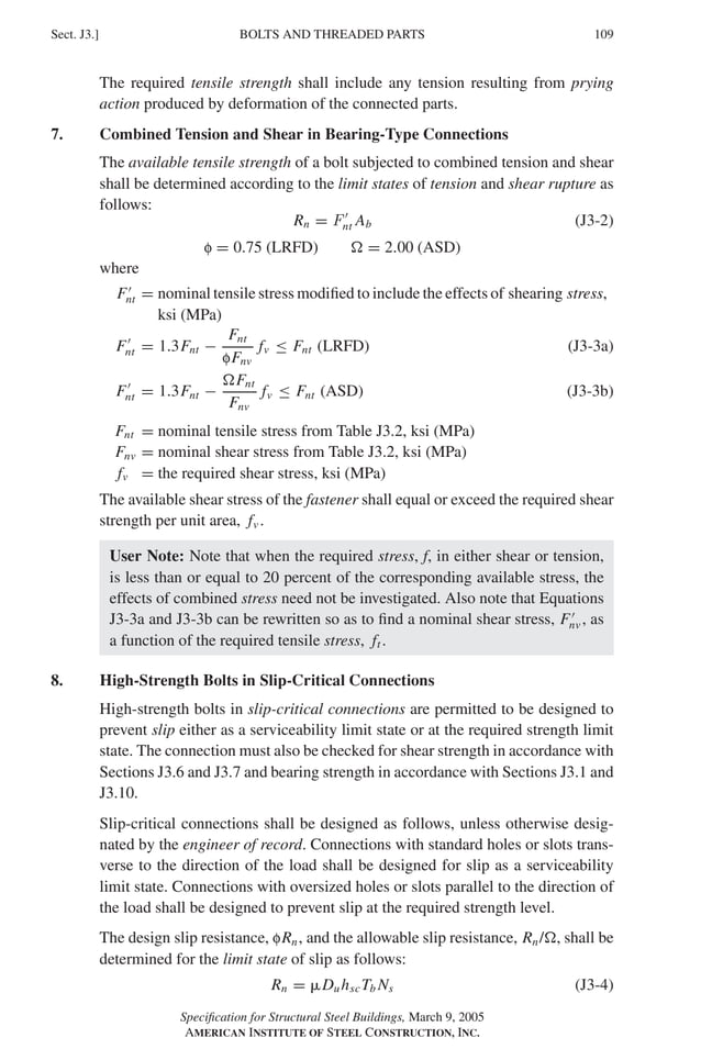 P1: GIG
GRBT055-J AISC-Sample (LRFD) June 17, 2005 16:22 Char Count= 0
BOLTS AND THREADED PARTS
Sect. J3.] 109
The required tensile strength shall include any tension resulting from prying
action produced by deformation of the connected parts.
7. Combined Tension and Shear in Bearing-Type Connections
The available tensile strength of a bolt subjected to combined tension and shear
shall be determined according to the limit states of tension and shear rupture as
follows:
Rn = F
nt Ab (J3-2)
f = 0.75 (LRFD)  = 2.00 (ASD)
where
F
nt = nominal tensile stress modified to include the effects of shearing stress,
ksi (MPa)
F
nt = 1.3Fnt −
Fnt
fFnv
fv ≤ Fnt (LRFD) (J3-3a)
F
nt = 1.3Fnt −
Fnt
Fnv
fv ≤ Fnt (ASD) (J3-3b)
Fnt = nominal tensile stress from Table J3.2, ksi (MPa)
Fnv = nominal shear stress from Table J3.2, ksi (MPa)
fv = the required shear stress, ksi (MPa)
The available shear stress of the fastener shall equal or exceed the required shear
strength per unit area, fv .
User Note: Note that when the required stress, f, in either shear or tension,
is less than or equal to 20 percent of the corresponding available stress, the
effects of combined stress need not be investigated. Also note that Equations
J3-3a and J3-3b can be rewritten so as to find a nominal shear stress, F
nv , as
a function of the required tensile stress, ft .
8. High-Strength Bolts in Slip-Critical Connections
High-strength bolts in slip-critical connections are permitted to be designed to
prevent slip either as a serviceability limit state or at the required strength limit
state. The connection must also be checked for shear strength in accordance with
Sections J3.6 and J3.7 and bearing strength in accordance with Sections J3.1 and
J3.10.
Slip-critical connections shall be designed as follows, unless otherwise desig-
nated by the engineer of record. Connections with standard holes or slots trans-
verse to the direction of the load shall be designed for slip as a serviceability
limit state. Connections with oversized holes or slots parallel to the direction of
the load shall be designed to prevent slip at the required strength level.
The design slip resistance, fRn, and the allowable slip resistance, Rn/, shall be
determined for the limit state of slip as follows:
Rn = DuhscTb Ns (J3-4)
Specification for Structural Steel Buildings, March 9, 2005
AMERICAN INSTITUTE OF STEEL CONSTRUCTION, INC.
 