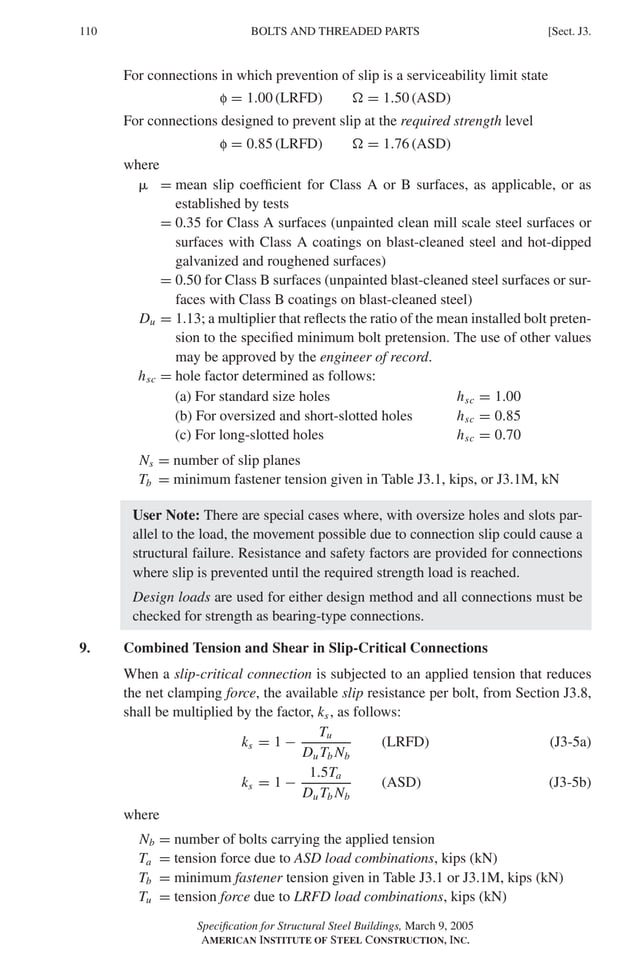 P1: GIG
GRBT055-J AISC-Sample (LRFD) June 17, 2005 16:22 Char Count= 0
110 [Sect. J3.
BOLTS AND THREADED PARTS
For connections in which prevention of slip is a serviceability limit state
f = 1.00 (LRFD)  = 1.50 (ASD)
For connections designed to prevent slip at the required strength level
f = 0.85 (LRFD)  = 1.76 (ASD)
where
 = mean slip coefficient for Class A or B surfaces, as applicable, or as
established by tests
= 0.35 for Class A surfaces (unpainted clean mill scale steel surfaces or
surfaces with Class A coatings on blast-cleaned steel and hot-dipped
galvanized and roughened surfaces)
= 0.50 for Class B surfaces (unpainted blast-cleaned steel surfaces or sur-
faces with Class B coatings on blast-cleaned steel)
Du = 1.13; a multiplier that reflects the ratio of the mean installed bolt preten-
sion to the specified minimum bolt pretension. The use of other values
may be approved by the engineer of record.
hsc = hole factor determined as follows:
(a) For standard size holes hsc = 1.00
(b) For oversized and short-slotted holes hsc = 0.85
(c) For long-slotted holes hsc = 0.70
Ns = number of slip planes
Tb = minimum fastener tension given in Table J3.1, kips, or J3.1M, kN
User Note: There are special cases where, with oversize holes and slots par-
allel to the load, the movement possible due to connection slip could cause a
structural failure. Resistance and safety factors are provided for connections
where slip is prevented until the required strength load is reached.
Design loads are used for either design method and all connections must be
checked for strength as bearing-type connections.
9. Combined Tension and Shear in Slip-Critical Connections
When a slip-critical connection is subjected to an applied tension that reduces
the net clamping force, the available slip resistance per bolt, from Section J3.8,
shall be multiplied by the factor, ks, as follows:
ks = 1 −
Tu
Du Tb Nb
(LRFD) (J3-5a)
ks = 1 −
1.5Ta
Du Tb Nb
(ASD) (J3-5b)
where
Nb = number of bolts carrying the applied tension
Ta = tension force due to ASD load combinations, kips (kN)
Tb = minimum fastener tension given in Table J3.1 or J3.1M, kips (kN)
Tu = tension force due to LRFD load combinations, kips (kN)
Specification for Structural Steel Buildings, March 9, 2005
AMERICAN INSTITUTE OF STEEL CONSTRUCTION, INC.
 