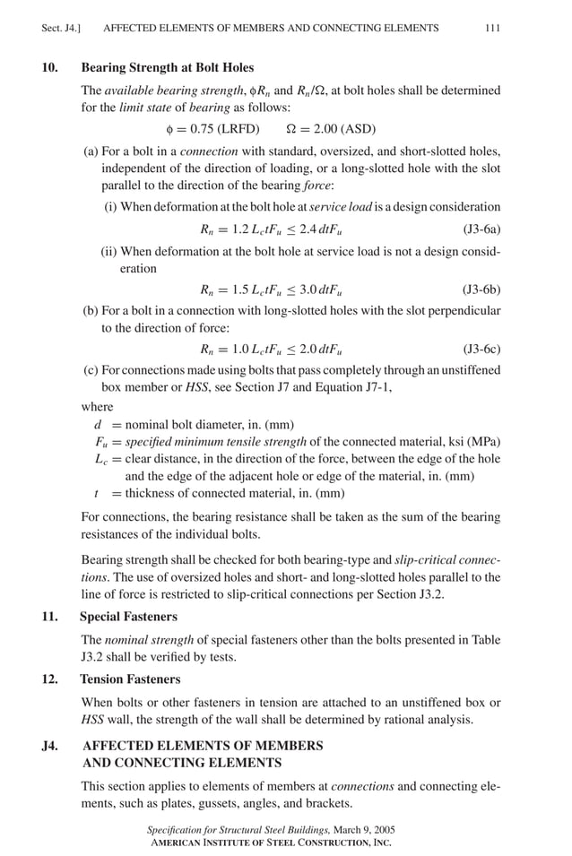 P1: GIG
GRBT055-J AISC-Sample (LRFD) June 17, 2005 16:22 Char Count= 0
AFFECTED ELEMENTS OF MEMBERS AND CONNECTING ELEMENTS
Sect. J4.] 111
10. Bearing Strength at Bolt Holes
The available bearing strength, fRn and Rn/, at bolt holes shall be determined
for the limit state of bearing as follows:
f = 0.75 (LRFD)  = 2.00 (ASD)
(a) For a bolt in a connection with standard, oversized, and short-slotted holes,
independent of the direction of loading, or a long-slotted hole with the slot
parallel to the direction of the bearing force:
(i) When deformation at the bolt hole at service load is a design consideration
Rn = 1.2 LctFu ≤ 2.4 dtFu (J3-6a)
(ii) When deformation at the bolt hole at service load is not a design consid-
eration
Rn = 1.5 LctFu ≤ 3.0 dtFu (J3-6b)
(b) For a bolt in a connection with long-slotted holes with the slot perpendicular
to the direction of force:
Rn = 1.0 LctFu ≤ 2.0 dtFu (J3-6c)
(c) For connections made using bolts that pass completely through an unstiffened
box member or HSS, see Section J7 and Equation J7-1,
where
d = nominal bolt diameter, in. (mm)
Fu = specified minimum tensile strength of the connected material, ksi (MPa)
Lc = clear distance, in the direction of the force, between the edge of the hole
and the edge of the adjacent hole or edge of the material, in. (mm)
t = thickness of connected material, in. (mm)
For connections, the bearing resistance shall be taken as the sum of the bearing
resistances of the individual bolts.
Bearing strength shall be checked for both bearing-type and slip-critical connec-
tions. The use of oversized holes and short- and long-slotted holes parallel to the
line of force is restricted to slip-critical connections per Section J3.2.
11. Special Fasteners
The nominal strength of special fasteners other than the bolts presented in Table
J3.2 shall be verified by tests.
12. Tension Fasteners
When bolts or other fasteners in tension are attached to an unstiffened box or
HSS wall, the strength of the wall shall be determined by rational analysis.
J4. AFFECTED ELEMENTS OF MEMBERS
AND CONNECTING ELEMENTS
This section applies to elements of members at connections and connecting ele-
ments, such as plates, gussets, angles, and brackets.
Specification for Structural Steel Buildings, March 9, 2005
AMERICAN INSTITUTE OF STEEL CONSTRUCTION, INC.
 
