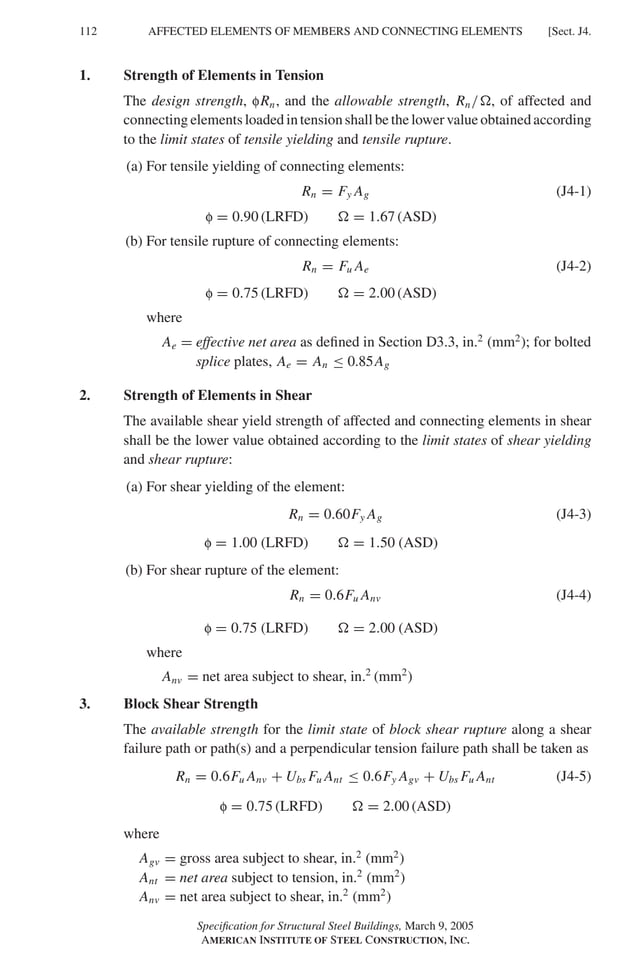 P1: GIG
GRBT055-J AISC-Sample (LRFD) June 17, 2005 16:22 Char Count= 0
112 [Sect. J4.
AFFECTED ELEMENTS OF MEMBERS AND CONNECTING ELEMENTS
1. Strength of Elements in Tension
The design strength, fRn, and the allowable strength, Rn/, of affected and
connecting elements loaded in tension shall be the lower value obtained according
to the limit states of tensile yielding and tensile rupture.
(a) For tensile yielding of connecting elements:
Rn = Fy Ag (J4-1)
f = 0.90 (LRFD)  = 1.67 (ASD)
(b) For tensile rupture of connecting elements:
Rn = Fu Ae (J4-2)
f = 0.75 (LRFD)  = 2.00 (ASD)
where
Ae = effective net area as defined in Section D3.3, in.2
(mm2
); for bolted
splice plates, Ae = An ≤ 0.85Ag
2. Strength of Elements in Shear
The available shear yield strength of affected and connecting elements in shear
shall be the lower value obtained according to the limit states of shear yielding
and shear rupture:
(a) For shear yielding of the element:
Rn = 0.60Fy Ag (J4-3)
f = 1.00 (LRFD)  = 1.50 (ASD)
(b) For shear rupture of the element:
Rn = 0.6Fu Anv (J4-4)
f = 0.75 (LRFD)  = 2.00 (ASD)
where
Anv = net area subject to shear, in.2
(mm2
)
3. Block Shear Strength
The available strength for the limit state of block shear rupture along a shear
failure path or path(s) and a perpendicular tension failure path shall be taken as
Rn = 0.6Fu Anv + Ubs Fu Ant ≤ 0.6Fy Agv + Ubs Fu Ant (J4-5)
f = 0.75 (LRFD)  = 2.00 (ASD)
where
Agv = gross area subject to shear, in.2
(mm2
)
Ant = net area subject to tension, in.2
(mm2
)
Anv = net area subject to shear, in.2
(mm2
)
Specification for Structural Steel Buildings, March 9, 2005
AMERICAN INSTITUTE OF STEEL CONSTRUCTION, INC.
 