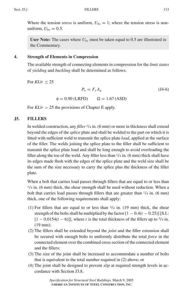 P1: GIG
GRBT055-J AISC-Sample (LRFD) June 17, 2005 16:22 Char Count= 0
FILLERS
Sect. J5.] 113
Where the tension stress is uniform, Ubs = 1; where the tension stress is non-
uniform, Ubs = 0.5.
User Note: The cases where Ubs must be taken equal to 0.5 are illustrated in
the Commentary.
4. Strength of Elements in Compression
The available strength of connecting elements in compression for the limit states
of yielding and buckling shall be determined as follows.
For KL/r ≤ 25
Pn = Fy Ag (J4-6)
f = 0.90 (LRFD)  = 1.67 (ASD)
For KL/r  25 the provisions of Chapter E apply.
J5. FILLERS
In welded construction, any filler 1/4 in. (6 mm) or more in thickness shall extend
beyond the edges of the splice plate and shall be welded to the part on which it is
fitted with sufficient weld to transmit the splice plate load, applied at the surface
of the filler. The welds joining the splice plate to the filler shall be sufficient to
transmit the splice plate load and shall be long enough to avoid overloading the
filler along the toe of the weld. Any filler less than 1/4 in. (6 mm) thick shall have
its edges made flush with the edges of the splice plate and the weld size shall be
the sum of the size necessary to carry the splice plus the thickness of the filler
plate.
When a bolt that carries load passes through fillers that are equal to or less than
1/4 in. (6 mm) thick, the shear strength shall be used without reduction. When a
bolt that carries load passes through fillers that are greater than 1/4 in. (6 mm)
thick, one of the following requirements shall apply:
(1) For fillers that are equal to or less than 3/4 in. (19 mm) thick, the shear
strength of the bolts shall be multiplied by the factor [1 − 0.4(t − 0.25)] [S.I.:
[1 − 0.0154(t − 6)]], where t is the total thickness of the fillers up to 3/4 in.
(19 mm);
(2) The fillers shall be extended beyond the joint and the filler extension shall
be secured with enough bolts to uniformly distribute the total force in the
connected element over the combined cross section of the connected element
and the fillers;
(3) The size of the joint shall be increased to accommodate a number of bolts
that is equivalent to the total number required in (2) above; or
(4) The joint shall be designed to prevent slip at required strength levels in ac-
cordance with Section J3.8.
Specification for Structural Steel Buildings, March 9, 2005
AMERICAN INSTITUTE OF STEEL CONSTRUCTION, INC.
 