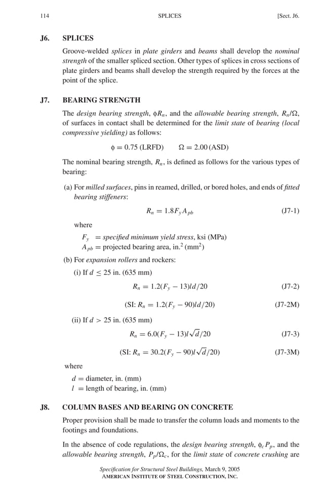 P1: GIG
GRBT055-J AISC-Sample (LRFD) June 17, 2005 16:22 Char Count= 0
114 [Sect. J6.
SPLICES
J6. SPLICES
Groove-welded splices in plate girders and beams shall develop the nominal
strength of the smaller spliced section. Other types of splices in cross sections of
plate girders and beams shall develop the strength required by the forces at the
point of the splice.
J7. BEARING STRENGTH
The design bearing strength, fRn, and the allowable bearing strength, Rn/,
of surfaces in contact shall be determined for the limit state of bearing (local
compressive yielding) as follows:
f = 0.75 (LRFD)  = 2.00 (ASD)
The nominal bearing strength, Rn, is defined as follows for the various types of
bearing:
(a) For milled surfaces, pins in reamed, drilled, or bored holes, and ends of fitted
bearing stiffeners:
Rn = 1.8Fy Apb (J7-1)
where
Fy = specified minimum yield stress, ksi (MPa)
Apb = projected bearing area, in.2
(mm2
)
(b) For expansion rollers and rockers:
(i) If d ≤ 25 in. (635 mm)
Rn = 1.2(Fy − 13)ld/20 (J7-2)
(SI: Rn = 1.2(Fy − 90)ld/20) (J7-2M)
(ii) If d  25 in. (635 mm)
Rn = 6.0(Fy − 13)l
√
d/20 (J7-3)
(SI: Rn = 30.2(Fy − 90)l
√
d/20) (J7-3M)
where
d = diameter, in. (mm)
l = length of bearing, in. (mm)
J8. COLUMN BASES AND BEARING ON CONCRETE
Proper provision shall be made to transfer the column loads and moments to the
footings and foundations.
In the absence of code regulations, the design bearing strength, fc Pp, and the
allowable bearing strength, Pp/c, for the limit state of concrete crushing are
Specification for Structural Steel Buildings, March 9, 2005
AMERICAN INSTITUTE OF STEEL CONSTRUCTION, INC.
 