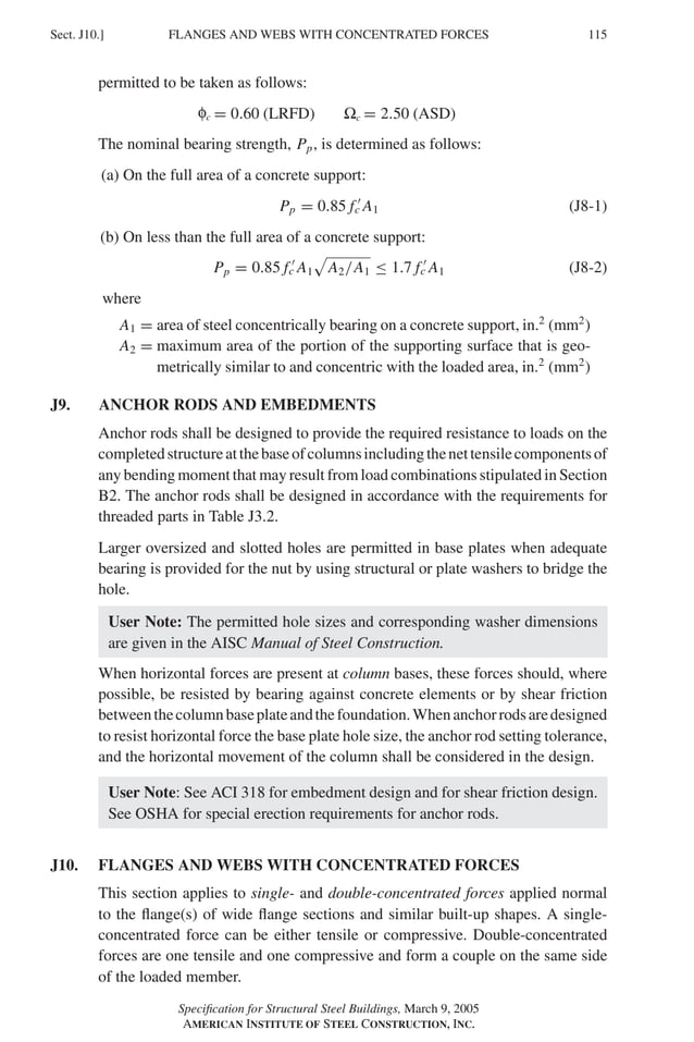 FLANGES AND WEBS WITH CONCENTRATED FORCES
Sect. J10.] 115
permitted to be taken as follows:
f = 0.60 (LRFD) � = 2.50 (ASD)
The nominal bearing strength, Pp, is determined as follows:
(a) On the full area of a concrete support:
Pp = 0.85 f �
c A1 (J8-1)
(b) On less than the full area of a concrete support:
Pp = 0.85 f �
c A1
�
A2/A1 ≤ 1.7 f �
c A1 (J8-2)
where
A1 = area of steel concentrically bearing on a concrete support, in.2
(mm2
)
A2 = maximum area of the portion of the supporting surface that is geo-
metrically similar to and concentric with the loaded area, in.2
(mm2
)
J9. ANCHOR RODS AND EMBEDMENTS
Anchor rods shall be designed to provide the required resistance to loads on the
completedstructureatthebaseofcolumnsincludingthenettensilecomponentsof
any bending moment that may result from load combinations stipulated in Section
B2. The anchor rods shall be designed in accordance with the requirements for
threaded parts in Table J3.2.
Larger oversized and slotted holes are permitted in base plates when adequate
bearing is provided for the nut by using structural or plate washers to bridge the
hole.
User Note: The permitted hole sizes and corresponding washer dimensions
are given in the AISC Manual of Steel Construction.
When horizontal forces are present at column bases, these forces should, where
possible, be resisted by bearing against concrete elements or by shear friction
betweenthecolumnbaseplateandthefoundation.Whenanchorrodsaredesigned
to resist horizontal force the base plate hole size, the anchor rod setting tolerance,
and the horizontal movement of the column shall be considered in the design.
User Note: See ACI 318 for embedment design and for shear friction design.
See OSHA for special erection requirements for anchor rods.
J10. FLANGES AND WEBS WITH CONCENTRATED FORCES
This section applies to single- and double-concentrated forces applied normal
to the ﬂange(s) of wide ﬂange sections and similar built-up shapes. A single-
concentrated force can be either tensile or compressive. Double-concentrated
forces are one tensile and one compressive and form a couple on the same side
of the loaded member.
Speciﬁcation for Structural Steel Buildings, March 9, 2005
AMERICAN INSTITUTE OF STEEL CONSTRUCTION, INC.
φc Ωc
 