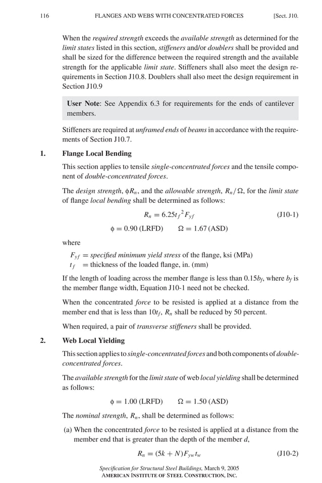 P1: GIG
GRBT055-J AISC-Sample (LRFD) June 17, 2005 16:22 Char Count= 0
116 [Sect. J10.
FLANGES AND WEBS WITH CONCENTRATED FORCES
When the required strength exceeds the available strength as determined for the
limit states listed in this section, stiffeners and/or doublers shall be provided and
shall be sized for the difference between the required strength and the available
strength for the applicable limit state. Stiffeners shall also meet the design re-
quirements in Section J10.8. Doublers shall also meet the design requirement in
Section J10.9
User Note: See Appendix 6.3 for requirements for the ends of cantilever
members.
Stiffeners are required at unframed ends of beams in accordance with the require-
ments of Section J10.7.
1. Flange Local Bending
This section applies to tensile single-concentrated forces and the tensile compo-
nent of double-concentrated forces.
The design strength, fRn, and the allowable strength, Rn/, for the limit state
of flange local bending shall be determined as follows:
Rn = 6.25t f
2
Fy f (J10-1)
f = 0.90 (LRFD)  = 1.67 (ASD)
where
Fy f = specified minimum yield stress of the flange, ksi (MPa)
t f = thickness of the loaded flange, in. (mm)
If the length of loading across the member flange is less than 0.15bf, where bf is
the member flange width, Equation J10-1 need not be checked.
When the concentrated force to be resisted is applied at a distance from the
member end that is less than 10tf, Rn shall be reduced by 50 percent.
When required, a pair of transverse stiffeners shall be provided.
2. Web Local Yielding
Thissectionappliestosingle-concentratedforcesandbothcomponentsofdouble-
concentrated forces.
The available strength for the limit state of web local yielding shall be determined
as follows:
f = 1.00 (LRFD)  = 1.50 (ASD)
The nominal strength, Rn, shall be determined as follows:
(a) When the concentrated force to be resisted is applied at a distance from the
member end that is greater than the depth of the member d,
Rn = (5k + N)Fyw tw (J10-2)
Specification for Structural Steel Buildings, March 9, 2005
AMERICAN INSTITUTE OF STEEL CONSTRUCTION, INC.
 