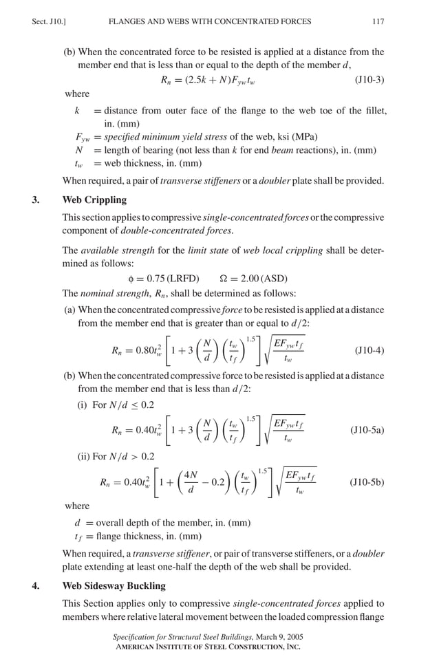 P1: GIG
GRBT055-J AISC-Sample (LRFD) June 17, 2005 16:22 Char Count= 0
FLANGES AND WEBS WITH CONCENTRATED FORCES
Sect. J10.] 117
(b) When the concentrated force to be resisted is applied at a distance from the
member end that is less than or equal to the depth of the member d,
Rn = (2.5k + N)Fyw tw (J10-3)
where
k = distance from outer face of the flange to the web toe of the fillet,
in. (mm)
Fyw = specified minimum yield stress of the web, ksi (MPa)
N = length of bearing (not less than k for end beam reactions), in. (mm)
tw = web thickness, in. (mm)
When required, a pair of transverse stiffeners or a doubler plate shall be provided.
3. Web Crippling
Thissectionappliestocompressivesingle-concentratedforcesorthecompressive
component of double-concentrated forces.
The available strength for the limit state of web local crippling shall be deter-
mined as follows:
f = 0.75 (LRFD)  = 2.00 (ASD)
The nominal strength, Rn, shall be determined as follows:
(a) Whentheconcentratedcompressiveforcetoberesistedisappliedatadistance
from the member end that is greater than or equal to d/2:
Rn = 0.80t2
w

1 + 3

N
d
 
tw
t f
1.5

EFyw t f
tw
(J10-4)
(b) Whentheconcentratedcompressiveforcetoberesistedisappliedatadistance
from the member end that is less than d/2:
(i) For N/d ≤ 0.2
Rn = 0.40t2
w

1 + 3

N
d
 
tw
t f
1.5

EFyw t f
tw
(J10-5a)
(ii) For N/d  0.2
Rn = 0.40t2
w

1 +

4N
d
− 0.2
 
tw
t f
1.5

EFyw t f
tw
(J10-5b)
where
d = overall depth of the member, in. (mm)
t f = flange thickness, in. (mm)
When required, a transverse stiffener, or pair of transverse stiffeners, or a doubler
plate extending at least one-half the depth of the web shall be provided.
4. Web Sidesway Buckling
This Section applies only to compressive single-concentrated forces applied to
memberswhererelativelateralmovementbetweentheloadedcompressionflange
Specification for Structural Steel Buildings, March 9, 2005
AMERICAN INSTITUTE OF STEEL CONSTRUCTION, INC.
 