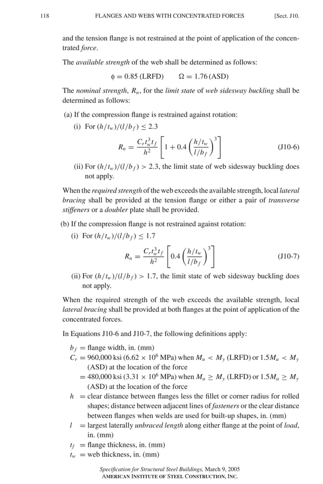 P1: GIG
GRBT055-J AISC-Sample (LRFD) June 17, 2005 16:22 Char Count= 0
118 [Sect. J10.
FLANGES AND WEBS WITH CONCENTRATED FORCES
and the tension flange is not restrained at the point of application of the concen-
trated force.
The available strength of the web shall be determined as follows:
f = 0.85 (LRFD)  = 1.76 (ASD)
The nominal strength, Rn, for the limit state of web sidesway buckling shall be
determined as follows:
(a) If the compression flange is restrained against rotation:
(i) For (h/tw )/(l/b f ) ≤ 2.3
Rn =
Cr t3
w t f
h2

1 + 0.4

h/tw
l/b f
3

(J10-6)
(ii) For (h/tw )/(l/b f )  2.3, the limit state of web sidesway buckling does
not apply.
When the required strength of the web exceeds the available strength, local lateral
bracing shall be provided at the tension flange or either a pair of transverse
stiffeners or a doubler plate shall be provided.
(b) If the compression flange is not restrained against rotation:
(i) For (h/tw )/(l/b f ) ≤ 1.7
Rn =
Cr t3
w t f
h2

0.4

h/tw
l/b f
3

(J10-7)
(ii) For (h/tw )/(l/b f )  1.7, the limit state of web sidesway buckling does
not apply.
When the required strength of the web exceeds the available strength, local
lateral bracing shall be provided at both flanges at the point of application of the
concentrated forces.
In Equations J10-6 and J10-7, the following definitions apply:
b f = flange width, in. (mm)
Cr = 960,000 ksi (6.62 × 106
MPa) when Mu  My (LRFD) or 1.5Ma  My
(ASD) at the location of the force
= 480,000 ksi (3.31 × 106
MPa) when Mu ≥ My (LRFD) or 1.5Ma ≥ My
(ASD) at the location of the force
h = clear distance between flanges less the fillet or corner radius for rolled
shapes; distance between adjacent lines of fasteners or the clear distance
between flanges when welds are used for built-up shapes, in. (mm)
l = largest laterally unbraced length along either flange at the point of load,
in. (mm)
tf = flange thickness, in. (mm)
tw = web thickness, in. (mm)
Specification for Structural Steel Buildings, March 9, 2005
AMERICAN INSTITUTE OF STEEL CONSTRUCTION, INC.
 