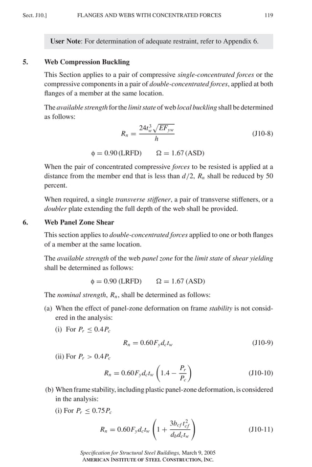 P1: GIG
GRBT055-J AISC-Sample (LRFD) June 17, 2005 16:22 Char Count= 0
FLANGES AND WEBS WITH CONCENTRATED FORCES
Sect. J10.] 119
User Note: For determination of adequate restraint, refer to Appendix 6.
5. Web Compression Buckling
This Section applies to a pair of compressive single-concentrated forces or the
compressive components in a pair of double-concentrated forces, applied at both
flanges of a member at the same location.
Theavailablestrengthforthelimitstateofweblocalbucklingshallbedetermined
as follows:
Rn =
24t3
w

EFyw
h
(J10-8)
f = 0.90 (LRFD)  = 1.67 (ASD)
When the pair of concentrated compressive forces to be resisted is applied at a
distance from the member end that is less than d/2, Rn shall be reduced by 50
percent.
When required, a single transverse stiffener, a pair of transverse stiffeners, or a
doubler plate extending the full depth of the web shall be provided.
6. Web Panel Zone Shear
This section applies to double-concentrated forces applied to one or both flanges
of a member at the same location.
The available strength of the web panel zone for the limit state of shear yielding
shall be determined as follows:
f = 0.90 (LRFD)  = 1.67 (ASD)
The nominal strength, Rn, shall be determined as follows:
(a) When the effect of panel-zone deformation on frame stability is not consid-
ered in the analysis:
(i) For Pr ≤ 0.4Pc
Rn = 0.60Fydctw (J10-9)
(ii) For Pr  0.4Pc
Rn = 0.60Fydctw

1.4 −
Pr
Pc

(J10-10)
(b) When frame stability, including plastic panel-zone deformation, is considered
in the analysis:
(i) For Pr ≤ 0.75Pc
Rn = 0.60Fydctw 1 +
3bcf t2
cf
dbdctw
(J10-11)
Specification for Structural Steel Buildings, March 9, 2005
AMERICAN INSTITUTE OF STEEL CONSTRUCTION, INC.
 