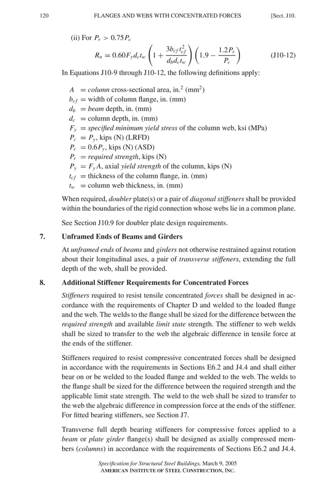 P1: GIG
GRBT055-J AISC-Sample (LRFD) June 17, 2005 16:22 Char Count= 0
120 [Sect. J10.
FLANGES AND WEBS WITH CONCENTRATED FORCES
(ii) For Pr  0.75Pc
Rn = 0.60Fydctw 1 +
3bcf t2
cf
dbdctw

1.9 −
1.2Pr
Pc

(J10-12)
In Equations J10-9 through J10-12, the following definitions apply:
A = column cross-sectional area, in.2
(mm2
)
bcf = width of column flange, in. (mm)
db = beam depth, in. (mm)
dc = column depth, in. (mm)
Fy = specified minimum yield stress of the column web, ksi (MPa)
Pc = Py, kips (N) (LRFD)
Pc = 0.6Py, kips (N) (ASD)
Pr = required strength, kips (N)
Py = Fy A, axial yield strength of the column, kips (N)
tcf = thickness of the column flange, in. (mm)
tw = column web thickness, in. (mm)
When required, doubler plate(s) or a pair of diagonal stiffeners shall be provided
within the boundaries of the rigid connection whose webs lie in a common plane.
See Section J10.9 for doubler plate design requirements.
7. Unframed Ends of Beams and Girders
At unframed ends of beams and girders not otherwise restrained against rotation
about their longitudinal axes, a pair of transverse stiffeners, extending the full
depth of the web, shall be provided.
8. Additional Stiffener Requirements for Concentrated Forces
Stiffeners required to resist tensile concentrated forces shall be designed in ac-
cordance with the requirements of Chapter D and welded to the loaded flange
and the web. The welds to the flange shall be sized for the difference between the
required strength and available limit state strength. The stiffener to web welds
shall be sized to transfer to the web the algebraic difference in tensile force at
the ends of the stiffener.
Stiffeners required to resist compressive concentrated forces shall be designed
in accordance with the requirements in Sections E6.2 and J4.4 and shall either
bear on or be welded to the loaded flange and welded to the web. The welds to
the flange shall be sized for the difference between the required strength and the
applicable limit state strength. The weld to the web shall be sized to transfer to
the web the algebraic difference in compression force at the ends of the stiffener.
For fitted bearing stiffeners, see Section J7.
Transverse full depth bearing stiffeners for compressive forces applied to a
beam or plate girder flange(s) shall be designed as axially compressed mem-
bers (columns) in accordance with the requirements of Sections E6.2 and J4.4.
Specification for Structural Steel Buildings, March 9, 2005
AMERICAN INSTITUTE OF STEEL CONSTRUCTION, INC.
 