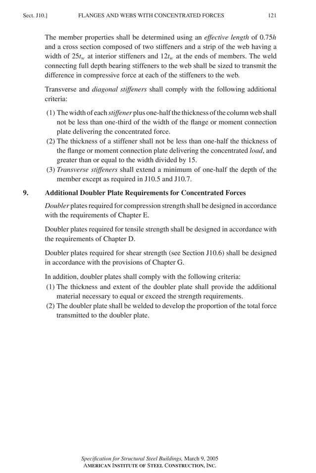 P1: GIG
GRBT055-J AISC-Sample (LRFD) June 17, 2005 16:22 Char Count= 0
FLANGES AND WEBS WITH CONCENTRATED FORCES
Sect. J10.] 121
The member properties shall be determined using an effective length of 0.75h
and a cross section composed of two stiffeners and a strip of the web having a
width of 25tw at interior stiffeners and 12tw at the ends of members. The weld
connecting full depth bearing stiffeners to the web shall be sized to transmit the
difference in compressive force at each of the stiffeners to the web.
Transverse and diagonal stiffeners shall comply with the following additional
criteria:
(1) Thewidthofeachstiffenerplusone-halfthethicknessofthecolumnwebshall
not be less than one-third of the width of the flange or moment connection
plate delivering the concentrated force.
(2) The thickness of a stiffener shall not be less than one-half the thickness of
the flange or moment connection plate delivering the concentrated load, and
greater than or equal to the width divided by 15.
(3) Transverse stiffeners shall extend a minimum of one-half the depth of the
member except as required in J10.5 and J10.7.
9. Additional Doubler Plate Requirements for Concentrated Forces
Doubler plates required for compression strength shall be designed in accordance
with the requirements of Chapter E.
Doubler plates required for tensile strength shall be designed in accordance with
the requirements of Chapter D.
Doubler plates required for shear strength (see Section J10.6) shall be designed
in accordance with the provisions of Chapter G.
In addition, doubler plates shall comply with the following criteria:
(1) The thickness and extent of the doubler plate shall provide the additional
material necessary to equal or exceed the strength requirements.
(2) The doubler plate shall be welded to develop the proportion of the total force
transmitted to the doubler plate.
Specification for Structural Steel Buildings, March 9, 2005
AMERICAN INSTITUTE OF STEEL CONSTRUCTION, INC.
 