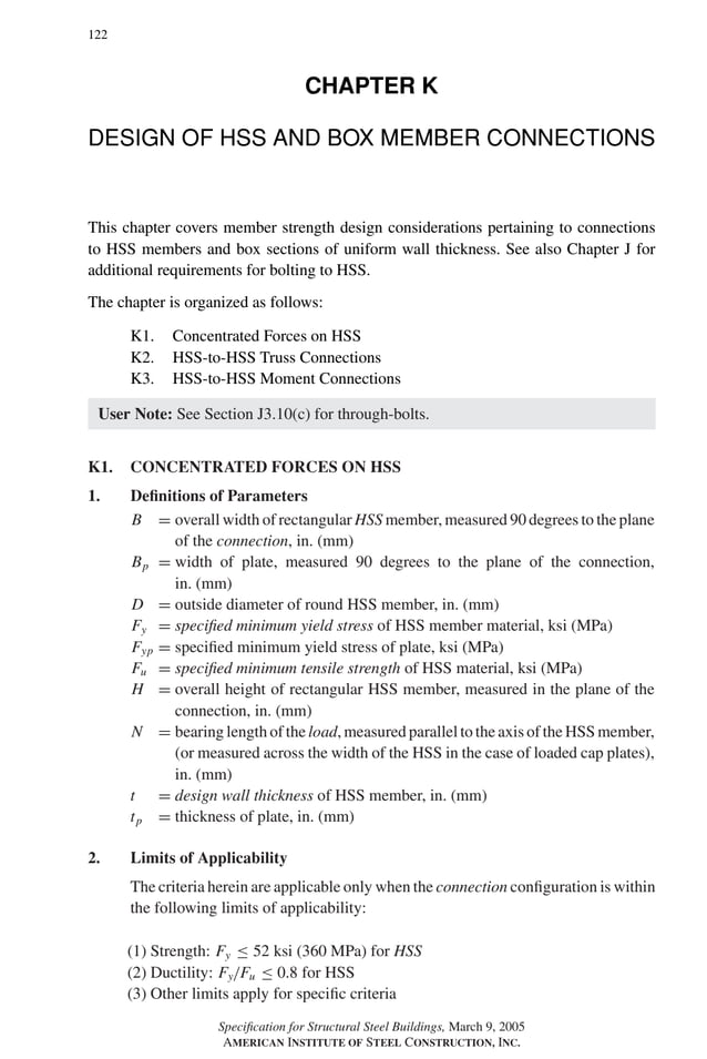 P1: GIG
GRBT055-K AISC-Sample (LRFD) June 17, 2005 16:23 Char Count= 0
122
CHAPTER K
DESIGN OF HSS AND BOX MEMBER CONNECTIONS
This chapter covers member strength design considerations pertaining to connections
to HSS members and box sections of uniform wall thickness. See also Chapter J for
additional requirements for bolting to HSS.
The chapter is organized as follows:
K1. Concentrated Forces on HSS
K2. HSS-to-HSS Truss Connections
K3. HSS-to-HSS Moment Connections
User Note: See Section J3.10(c) for through-bolts.
K1. CONCENTRATED FORCES ON HSS
1. Definitions of Parameters
B = overall width of rectangular HSS member, measured 90 degrees to the plane
of the connection, in. (mm)
Bp = width of plate, measured 90 degrees to the plane of the connection,
in. (mm)
D = outside diameter of round HSS member, in. (mm)
Fy = specified minimum yield stress of HSS member material, ksi (MPa)
Fyp = specified minimum yield stress of plate, ksi (MPa)
Fu = specified minimum tensile strength of HSS material, ksi (MPa)
H = overall height of rectangular HSS member, measured in the plane of the
connection, in. (mm)
N = bearing length of the load, measured parallel to the axis of the HSS member,
(or measured across the width of the HSS in the case of loaded cap plates),
in. (mm)
t = design wall thickness of HSS member, in. (mm)
tp = thickness of plate, in. (mm)
2. Limits of Applicability
The criteria herein are applicable only when the connection configuration is within
the following limits of applicability:
(1) Strength: Fy ≤ 52 ksi (360 MPa) for HSS
(2) Ductility: Fy/Fu ≤ 0.8 for HSS
(3) Other limits apply for specific criteria
Specification for Structural Steel Buildings, March 9, 2005
AMERICAN INSTITUTE OF STEEL CONSTRUCTION, INC.
 