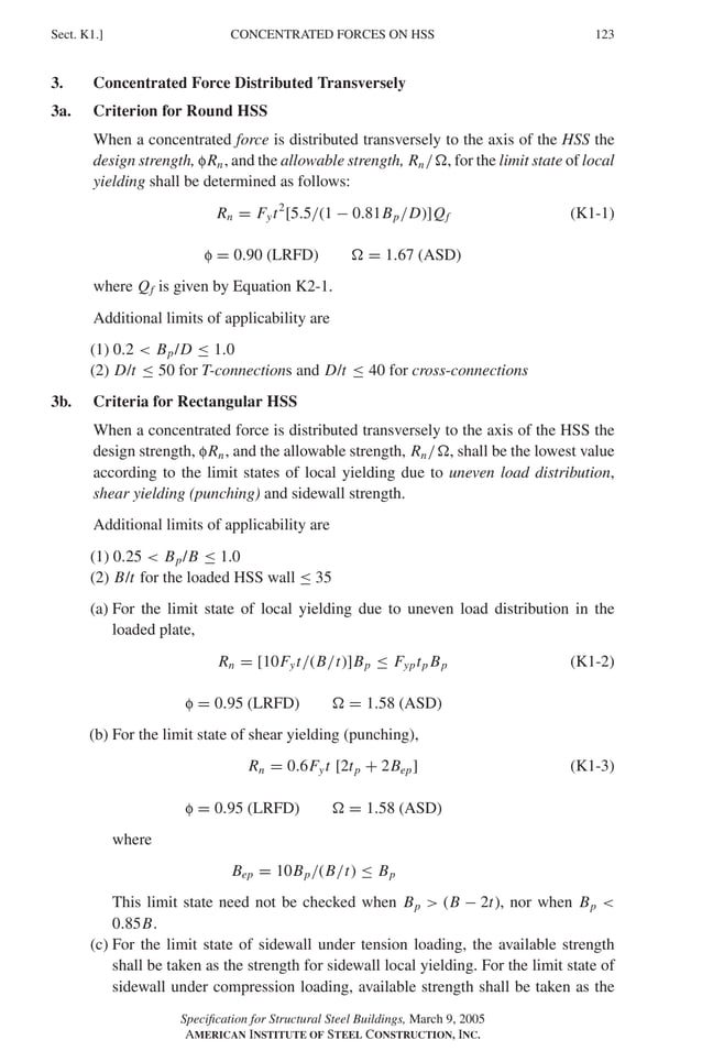 P1: GIG
GRBT055-K AISC-Sample (LRFD) June 17, 2005 16:23 Char Count= 0
CONCENTRATED FORCES ON HSS
Sect. K1.] 123
3. Concentrated Force Distributed Transversely
3a. Criterion for Round HSS
When a concentrated force is distributed transversely to the axis of the HSS the
design strength, fRn, and the allowable strength, Rn/, for the limit state of local
yielding shall be determined as follows:
Rn = Fyt2
[5.5/(1 − 0.81Bp/D)]Qf (K1-1)
f = 0.90 (LRFD)  = 1.67 (ASD)
where Qf is given by Equation K2-1.
Additional limits of applicability are
(1) 0.2  Bp/D ≤ 1.0
(2) D/t ≤ 50 for T-connections and D/t ≤ 40 for cross-connections
3b. Criteria for Rectangular HSS
When a concentrated force is distributed transversely to the axis of the HSS the
design strength, fRn, and the allowable strength, Rn/, shall be the lowest value
according to the limit states of local yielding due to uneven load distribution,
shear yielding (punching) and sidewall strength.
Additional limits of applicability are
(1) 0.25  Bp/B ≤ 1.0
(2) B/t for the loaded HSS wall ≤ 35
(a) For the limit state of local yielding due to uneven load distribution in the
loaded plate,
Rn = [10Fyt/(B/t)]Bp ≤ Fyptp Bp (K1-2)
f = 0.95 (LRFD)  = 1.58 (ASD)
(b) For the limit state of shear yielding (punching),
Rn = 0.6Fyt [2tp + 2Bep] (K1-3)
f = 0.95 (LRFD)  = 1.58 (ASD)
where
Bep = 10Bp/(B/t) ≤ Bp
This limit state need not be checked when Bp  (B − 2t), nor when Bp 
0.85B.
(c) For the limit state of sidewall under tension loading, the available strength
shall be taken as the strength for sidewall local yielding. For the limit state of
sidewall under compression loading, available strength shall be taken as the
Specification for Structural Steel Buildings, March 9, 2005
AMERICAN INSTITUTE OF STEEL CONSTRUCTION, INC.
 