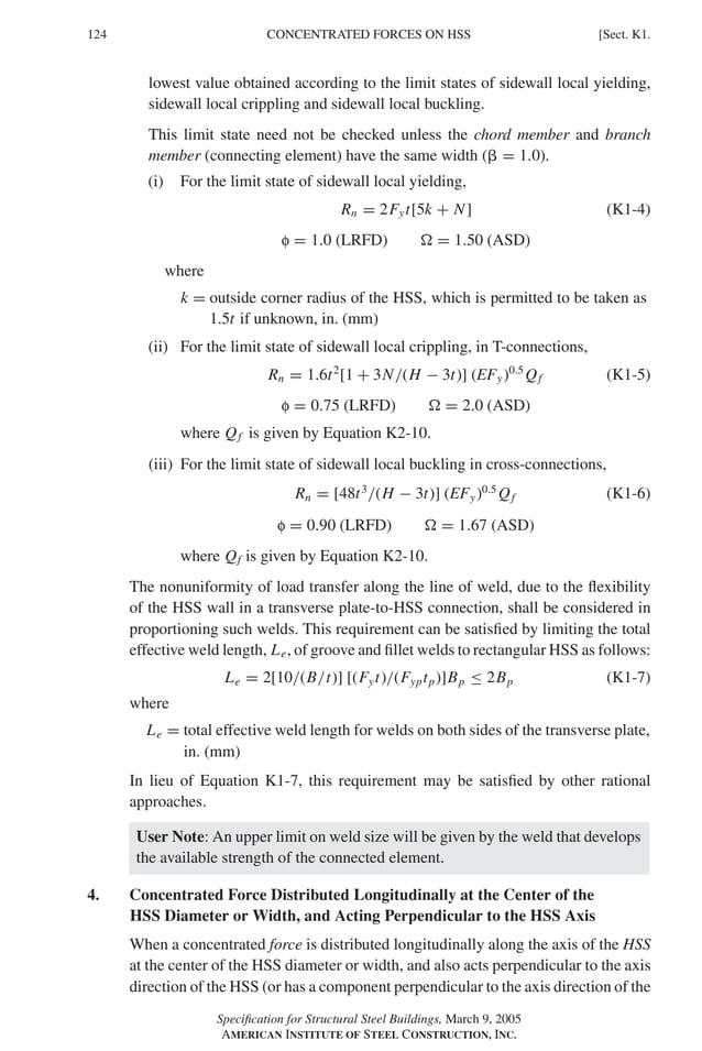 P1: GIG
GRBT055-K AISC-Sample (LRFD) June 17, 2005 16:23 Char Count= 0
124 [Sect. K1.
CONCENTRATED FORCES ON HSS
lowest value obtained according to the limit states of sidewall local yielding,
sidewall local crippling and sidewall local buckling.
This limit state need not be checked unless the chord member and branch
member (connecting element) have the same width ( = 1.0).
(i) For the limit state of sidewall local yielding,
Rn = 2Fyt[5k + N] (K1-4)
f = 1.0 (LRFD)  = 1.50 (ASD)
where
k = outside corner radius of the HSS, which is permitted to be taken as
1.5t if unknown, in. (mm)
(ii) For the limit state of sidewall local crippling, in T-connections,
Rn = 1.6t2
[1 + 3N/(H − 3t)] (EFy)0.5
Qf (K1-5)
f = 0.75 (LRFD)  = 2.0 (ASD)
where Qf is given by Equation K2-10.
(iii) For the limit state of sidewall local buckling in cross-connections,
Rn = [48t3
/(H − 3t)] (EFy)0.5
Qf (K1-6)
f = 0.90 (LRFD)  = 1.67 (ASD)
where Qf is given by Equation K2-10.
The nonuniformity of load transfer along the line of weld, due to the flexibility
of the HSS wall in a transverse plate-to-HSS connection, shall be considered in
proportioning such welds. This requirement can be satisfied by limiting the total
effective weld length, Le, of groove and fillet welds to rectangular HSS as follows:
Le = 2[10/(B/t)] [(Fyt)/(Fyptp)]Bp ≤ 2Bp (K1-7)
where
Le = total effective weld length for welds on both sides of the transverse plate,
in. (mm)
In lieu of Equation K1-7, this requirement may be satisfied by other rational
approaches.
User Note: An upper limit on weld size will be given by the weld that develops
the available strength of the connected element.
4. Concentrated Force Distributed Longitudinally at the Center of the
HSS Diameter or Width, and Acting Perpendicular to the HSS Axis
When a concentrated force is distributed longitudinally along the axis of the HSS
at the center of the HSS diameter or width, and also acts perpendicular to the axis
direction of the HSS (or has a component perpendicular to the axis direction of the
Specification for Structural Steel Buildings, March 9, 2005
AMERICAN INSTITUTE OF STEEL CONSTRUCTION, INC.
 