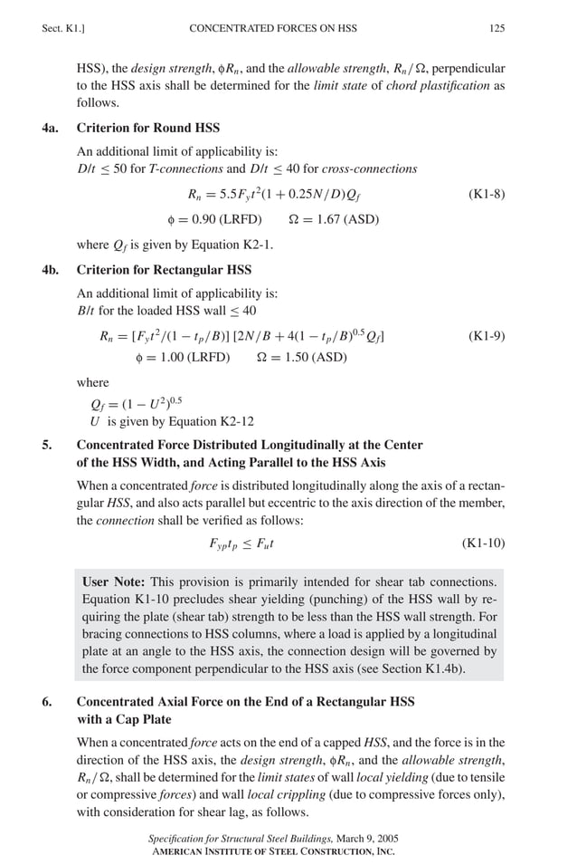 P1: GIG
GRBT055-K AISC-Sample (LRFD) June 17, 2005 16:23 Char Count= 0
CONCENTRATED FORCES ON HSS
Sect. K1.] 125
HSS), the design strength, fRn, and the allowable strength, Rn/, perpendicular
to the HSS axis shall be determined for the limit state of chord plastification as
follows.
4a. Criterion for Round HSS
An additional limit of applicability is:
D/t ≤ 50 for T-connections and D/t ≤ 40 for cross-connections
Rn = 5.5Fyt2
(1 + 0.25N/D)Qf (K1-8)
f = 0.90 (LRFD)  = 1.67 (ASD)
where Qf is given by Equation K2-1.
4b. Criterion for Rectangular HSS
An additional limit of applicability is:
B/t for the loaded HSS wall ≤ 40
Rn = [Fyt2
/(1 − tp/B)] [2N/B + 4(1 − tp/B)0.5
Qf] (K1-9)
f = 1.00 (LRFD)  = 1.50 (ASD)
where
Qf = (1 − U2
)0.5
U is given by Equation K2-12
5. Concentrated Force Distributed Longitudinally at the Center
of the HSS Width, and Acting Parallel to the HSS Axis
When a concentrated force is distributed longitudinally along the axis of a rectan-
gular HSS, and also acts parallel but eccentric to the axis direction of the member,
the connection shall be verified as follows:
Fyptp ≤ Fut (K1-10)
User Note: This provision is primarily intended for shear tab connections.
Equation K1-10 precludes shear yielding (punching) of the HSS wall by re-
quiring the plate (shear tab) strength to be less than the HSS wall strength. For
bracing connections to HSS columns, where a load is applied by a longitudinal
plate at an angle to the HSS axis, the connection design will be governed by
the force component perpendicular to the HSS axis (see Section K1.4b).
6. Concentrated Axial Force on the End of a Rectangular HSS
with a Cap Plate
When a concentrated force acts on the end of a capped HSS, and the force is in the
direction of the HSS axis, the design strength, fRn, and the allowable strength,
Rn/, shall be determined for the limit states of wall local yielding (due to tensile
or compressive forces) and wall local crippling (due to compressive forces only),
with consideration for shear lag, as follows.
Specification for Structural Steel Buildings, March 9, 2005
AMERICAN INSTITUTE OF STEEL CONSTRUCTION, INC.
 