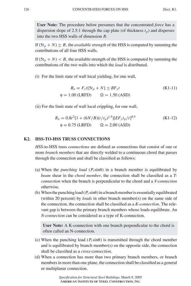 P1: GIG
GRBT055-K AISC-Sample (LRFD) June 17, 2005 16:23 Char Count= 0
126 [Sect. K1.
CONCENTRATED FORCES ON HSS
User Note: The procedure below presumes that the concentrated force has a
dispersion slope of 2.5:1 through the cap plate (of thickness tp) and disperses
into the two HSS walls of dimension B.
If (5tp + N) ≥ B, the available strength of the HSS is computed by summing the
contributions of all four HSS walls.
If (5tp + N)  B, the available strength of the HSS is computed by summing the
contributions of the two walls into which the load is distributed.
(i) For the limit state of wall local yielding, for one wall,
Rn = Fyt[5tp + N] ≤ BFyt (K1-11)
f = 1.00 (LRFD)  = 1.50 (ASD)
(ii) For the limit state of wall local crippling, for one wall,
Rn = 0.8t2
[1 + (6N/B)(t/tp)1.5
][EFytp/t]0.5
(K1-12)
f = 0.75 (LRFD)  = 2.00 (ASD)
K2. HSS-TO-HSS TRUSS CONNECTIONS
HSS-to-HSS truss connections are defined as connections that consist of one or
more branch members that are directly welded to a continuous chord that passes
through the connection and shall be classified as follows:
(a) When the punching load (Pr sin) in a branch member is equilibrated by
beam shear in the chord member, the connection shall be classified as a T-
connection when the branch is perpendicular to the chord and a Y-connection
otherwise.
(b) Whenthepunchingload(Pr sin)inabranchmemberisessentiallyequilibrated
(within 20 percent) by loads in other branch member(s) on the same side of
the connection, the connection shall be classified as a K-connection. The rele-
vant gap is between the primary branch members whose loads equilibrate. An
N-connection can be considered as a type of K-connection.
User Note: A K-connection with one branch perpendicular to the chord is
often called an N-connection.
(c) When the punching load (Pr sin) is transmitted through the chord member
and is equilibrated by branch member(s) on the opposite side, the connection
shall be classified as a cross-connection.
(d) When a connection has more than two primary branch members, or branch
members in more than one plane, the connection shall be classified as a general
or multiplanar connection.
Specification for Structural Steel Buildings, March 9, 2005
AMERICAN INSTITUTE OF STEEL CONSTRUCTION, INC.
 