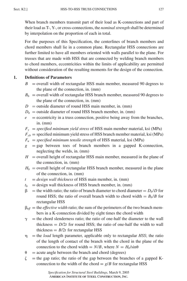 P1: GIG
GRBT055-K AISC-Sample (LRFD) June 17, 2005 16:23 Char Count= 0
HSS-TO-HSS TRUSS CONNECTIONS
Sect. K2.] 127
When branch members transmit part of their load as K-connections and part of
their load as T-, Y-, or cross-connections, the nominal strength shall be determined
by interpolation on the proportion of each in total.
For the purposes of this Specification, the centerlines of branch members and
chord members shall lie in a common plane. Rectangular HSS connections are
further limited to have all members oriented with walls parallel to the plane. For
trusses that are made with HSS that are connected by welding branch members
to chord members, eccentricities within the limits of applicability are permitted
without consideration of the resulting moments for the design of the connection.
1. Definitions of Parameters
B = overall width of rectangular HSS main member, measured 90 degrees to
the plane of the connection, in. (mm)
Bb = overall width of rectangular HSS branch member, measured 90 degrees to
the plane of the connection, in. (mm)
D = outside diameter of round HSS main member, in. (mm)
Db = outside diameter of round HSS branch member, in. (mm)
e = eccentricity in a truss connection, positive being away from the branches,
in. (mm)
Fy = specified minimum yield stress of HSS main member material, ksi (MPa)
Fyb = specified minimum yield stress of HSS branch member material, ksi (MPa)
Fu = specified minimum tensile strength of HSS material, ksi (MPa)
g = gap between toes of branch members in a gapped K-connection,
neglecting the welds, in. (mm)
H = overall height of rectangular HSS main member, measured in the plane of
the connection, in. (mm)
Hb = overall height of rectangular HSS branch member, measured in the plane
of the connection, in. (mm)
t = design wall thickness of HSS main member, in. (mm)
tb = design wall thickness of HSS branch member, in. (mm)
 = the width ratio; the ratio of branch diameter to chord diameter = Db/D for
round HSS; the ratio of overall branch width to chord width = Bb/B for
rectangular HSS
eff = the effective width ratio; the sum of the perimeters of the two branch mem-
bers in a K-connection divided by eight times the chord width
 = the chord slenderness ratio; the ratio of one-half the diameter to the wall
thickness = D/2t for round HSS; the ratio of one-half the width to wall
thickness = B/2t for rectangular HSS
 = the load length parameter, applicable only to rectangular HSS; the ratio
of the length of contact of the branch with the chord in the plane of the
connection to the chord width = N/B, where N = Hb/sin
 = acute angle between the branch and chord (degrees)
 = the gap ratio; the ratio of the gap between the branches of a gapped K-
connection to the width of the chord = g/B for rectangular HSS
Specification for Structural Steel Buildings, March 9, 2005
AMERICAN INSTITUTE OF STEEL CONSTRUCTION, INC.
 
