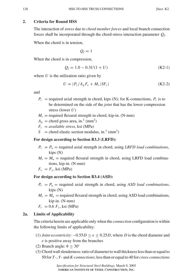 P1: GIG
GRBT055-K AISC-Sample (LRFD) June 17, 2005 16:23 Char Count= 0
128 [Sect. K2.
HSS-TO-HSS TRUSS CONNECTIONS
2. Criteria for Round HSS
The interaction of stress due to chord member forces and local branch connection
forces shall be incorporated through the chord-stress interaction parameter Qf.
When the chord is in tension,
Qf = 1
When the chord is in compression,
Qf = 1.0 − 0.3U(1 + U) (K2-1)
where U is the utilization ratio given by
U = |Pr /Ag Fc + Mr /SFc| (K2-2)
and
Pr = required axial strength in chord, kips (N); for K-connections, Pr is to
be determined on the side of the joint that has the lower compression
stress (lower U)
Mr = required flexural strength in chord, kip-in. (N-mm)
Ag = chord gross area, in.2
(mm2
)
Fc = available stress, ksi (MPa)
S = chord elastic section modulus, in.3
(mm3
)
For design according to Section B3.3 (LRFD):
Pr = Pu = required axial strength in chord, using LRFD load combinations,
kips (N)
Mr = Mu = required flexural strength in chord, using LRFD load combina-
tions, kip-in. (N-mm)
Fc = Fy, ksi (MPa)
For design according to Section B3.4 (ASD):
Pr = Pa = required axial strength in chord, using ASD load combinations,
kips (N)
Mr = Ma = required flexural strength in chord, using ASD load combinations,
kip-in. (N-mm)
Fc = 0.6 Fy, ksi (MPa)
2a. Limits of Applicability
The criteria herein are applicable only when the connection configuration is within
the following limits of applicability:
(1) Joint eccentricity: −0.55D ≤ e ≤ 0.25D, where D is the chord diameter and
e is positive away from the branches
(2) Branch angle:  ≥ 30◦
(3) Chordwallslenderness:ratioofdiametertowallthicknesslessthanorequalto
50 for T -, Y- and K-connections; less than or equal to 40 for cross-connections
Specification for Structural Steel Buildings, March 9, 2005
AMERICAN INSTITUTE OF STEEL CONSTRUCTION, INC.
 
