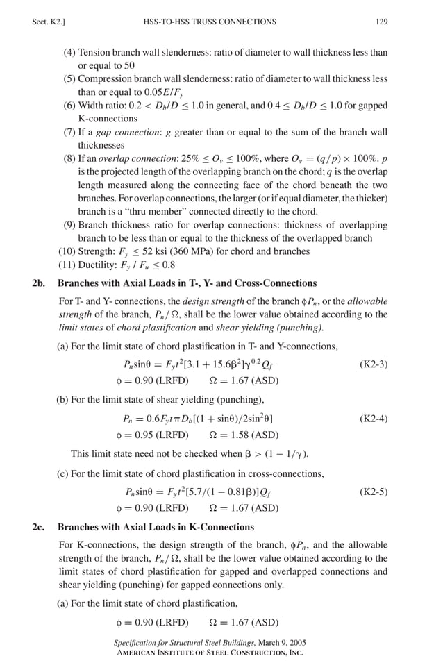 P1: GIG
GRBT055-K AISC-Sample (LRFD) June 17, 2005 16:23 Char Count= 0
HSS-TO-HSS TRUSS CONNECTIONS
Sect. K2.] 129
(4) Tension branch wall slenderness: ratio of diameter to wall thickness less than
or equal to 50
(5) Compression branch wall slenderness: ratio of diameter to wall thickness less
than or equal to 0.05E/Fy
(6) Width ratio: 0.2  Db/D ≤ 1.0 in general, and 0.4 ≤ Db/D ≤ 1.0 for gapped
K-connections
(7) If a gap connection: g greater than or equal to the sum of the branch wall
thicknesses
(8) If an overlap connection: 25% ≤ Ov ≤ 100%, where Ov = (q/p) × 100%. p
is the projected length of the overlapping branch on the chord; q is the overlap
length measured along the connecting face of the chord beneath the two
branches.Foroverlapconnections,thelarger(orifequaldiameter,thethicker)
branch is a “thru member” connected directly to the chord.
(9) Branch thickness ratio for overlap connections: thickness of overlapping
branch to be less than or equal to the thickness of the overlapped branch
(10) Strength: Fy ≤ 52 ksi (360 MPa) for chord and branches
(11) Ductility: Fy / Fu ≤ 0.8
2b. Branches with Axial Loads in T-, Y- and Cross-Connections
For T- and Y- connections, the design strength of the branch fPn, or the allowable
strength of the branch, Pn/, shall be the lower value obtained according to the
limit states of chord plastification and shear yielding (punching).
(a) For the limit state of chord plastification in T- and Y-connections,
Pnsin = Fyt2
[3.1 + 15.62
]0.2
Qf (K2-3)
f = 0.90 (LRFD)  = 1.67 (ASD)
(b) For the limit state of shear yielding (punching),
Pn = 0.6FytDb[(1 + sin)/2sin2
] (K2-4)
f = 0.95 (LRFD)  = 1.58 (ASD)
This limit state need not be checked when   (1 − 1/).
(c) For the limit state of chord plastification in cross-connections,
Pnsin = Fyt2
[5.7/(1 − 0.81)]Qf (K2-5)
f = 0.90 (LRFD)  = 1.67 (ASD)
2c. Branches with Axial Loads in K-Connections
For K-connections, the design strength of the branch, fPn, and the allowable
strength of the branch, Pn/, shall be the lower value obtained according to the
limit states of chord plastification for gapped and overlapped connections and
shear yielding (punching) for gapped connections only.
(a) For the limit state of chord plastification,
f = 0.90 (LRFD)  = 1.67 (ASD)
Specification for Structural Steel Buildings, March 9, 2005
AMERICAN INSTITUTE OF STEEL CONSTRUCTION, INC.
 