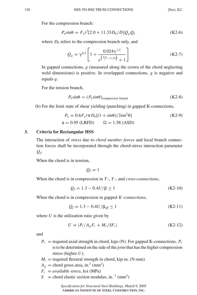 P1: GIG
GRBT055-K AISC-Sample (LRFD) June 17, 2005 16:23 Char Count= 0
130 [Sect. K2.
HSS-TO-HSS TRUSS CONNECTIONS
For the compression branch:
Pnsin = Fyt2
[2.0 + 11.33Db/D]Qg Qf (K2-6)
where Db refers to the compression branch only, and
Qg = 0.2

1 +
0.0241.2
e
0.5g
t −1.33

+ 1

(K2-7)
In gapped connections, g (measured along the crown of the chord neglecting
weld dimensions) is positive. In overlapped connections, g is negative and
equals q.
For the tension branch,
Pnsin = (Pnsin)compression branch (K2-8)
(b) For the limit state of shear yielding (punching) in gapped K-connections,
Pn = 0.6FytDb[(1 + sin)/2sin2
] (K2-9)
f = 0.95 (LRFD)  = 1.58 (ASD)
3. Criteria for Rectangular HSS
The interaction of stress due to chord member forces and local branch connec-
tion forces shall be incorporated through the chord-stress interaction parameter
Qf.
When the chord is in tension,
Qf = 1
When the chord is in compression in T -, Y-, and cross-connections,
Qf = 1.3 − 0.4U/ ≤ 1 (K2-10)
When the chord is in compression in gapped K-connections,
Qf = 1.3 − 0.4U/eff ≤ 1 (K2-11)
where U is the utilization ratio given by
U = |Pr /Ag Fc + Mr /SFc| (K2-12)
and
Pr = required axial strength in chord, kips (N). For gapped K-connections, Pr
is to be determined on the side of the joint that has the higher compression
stress (higher U).
Mr = required flexural strength in chord, kip-in. (N-mm)
Ag = chord gross area, in.2
(mm2
)
Fc = available stress, ksi (MPa)
S = chord elastic section modulus, in. 3
(mm3
)
Specification for Structural Steel Buildings, March 9, 2005
AMERICAN INSTITUTE OF STEEL CONSTRUCTION, INC.
 