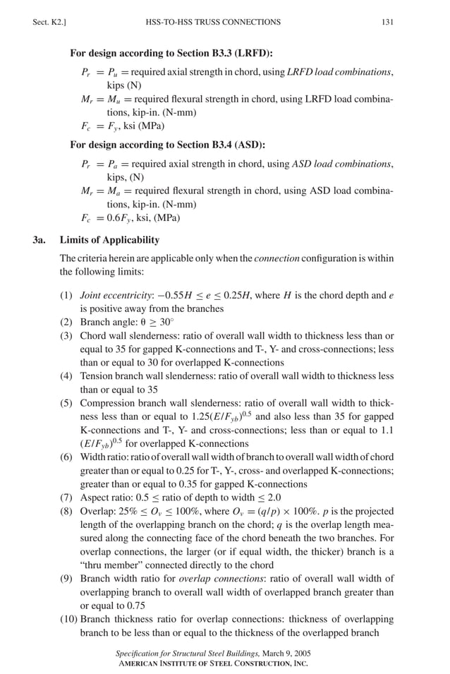 P1: GIG
GRBT055-K AISC-Sample (LRFD) June 17, 2005 16:23 Char Count= 0
HSS-TO-HSS TRUSS CONNECTIONS
Sect. K2.] 131
For design according to Section B3.3 (LRFD):
Pr = Pu = required axial strength in chord, using LRFD load combinations,
kips (N)
Mr = Mu = required flexural strength in chord, using LRFD load combina-
tions, kip-in. (N-mm)
Fc = Fy, ksi (MPa)
For design according to Section B3.4 (ASD):
Pr = Pa = required axial strength in chord, using ASD load combinations,
kips, (N)
Mr = Ma = required flexural strength in chord, using ASD load combina-
tions, kip-in. (N-mm)
Fc = 0.6Fy, ksi, (MPa)
3a. Limits of Applicability
The criteria herein are applicable only when the connection configuration is within
the following limits:
(1) Joint eccentricity: −0.55H ≤ e ≤ 0.25H, where H is the chord depth and e
is positive away from the branches
(2) Branch angle:  ≥ 30◦
(3) Chord wall slenderness: ratio of overall wall width to thickness less than or
equal to 35 for gapped K-connections and T-, Y- and cross-connections; less
than or equal to 30 for overlapped K-connections
(4) Tension branch wall slenderness: ratio of overall wall width to thickness less
than or equal to 35
(5) Compression branch wall slenderness: ratio of overall wall width to thick-
ness less than or equal to 1.25(E/Fyb)0.5
and also less than 35 for gapped
K-connections and T-, Y- and cross-connections; less than or equal to 1.1
(E/Fyb)0.5
for overlapped K-connections
(6) Widthratio:ratioofoverallwallwidthofbranchtooverallwallwidthofchord
greater than or equal to 0.25 for T-, Y-, cross- and overlapped K-connections;
greater than or equal to 0.35 for gapped K-connections
(7) Aspect ratio: 0.5 ≤ ratio of depth to width ≤ 2.0
(8) Overlap: 25% ≤ Ov ≤ 100%, where Ov = (q/p) × 100%. p is the projected
length of the overlapping branch on the chord; q is the overlap length mea-
sured along the connecting face of the chord beneath the two branches. For
overlap connections, the larger (or if equal width, the thicker) branch is a
“thru member” connected directly to the chord
(9) Branch width ratio for overlap connections: ratio of overall wall width of
overlapping branch to overall wall width of overlapped branch greater than
or equal to 0.75
(10) Branch thickness ratio for overlap connections: thickness of overlapping
branch to be less than or equal to the thickness of the overlapped branch
Specification for Structural Steel Buildings, March 9, 2005
AMERICAN INSTITUTE OF STEEL CONSTRUCTION, INC.
 