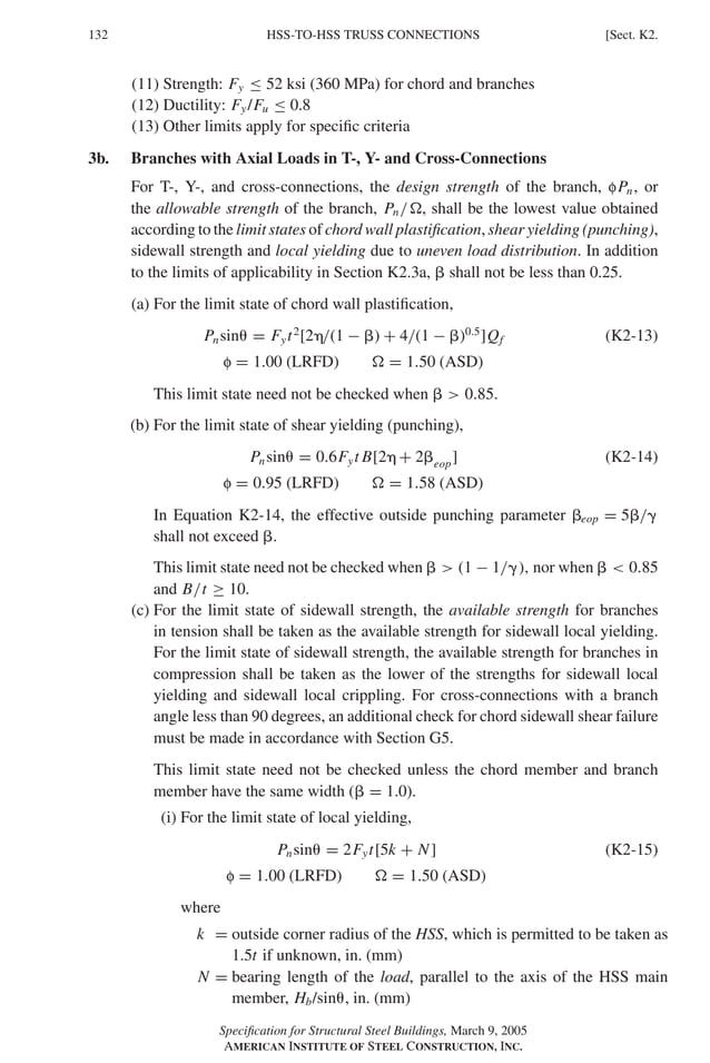 P1: GIG
GRBT055-K AISC-Sample (LRFD) June 17, 2005 16:23 Char Count= 0
132 [Sect. K2.
HSS-TO-HSS TRUSS CONNECTIONS
(11) Strength: Fy ≤ 52 ksi (360 MPa) for chord and branches
(12) Ductility: Fy/Fu ≤ 0.8
(13) Other limits apply for specific criteria
3b. Branches with Axial Loads in T-, Y- and Cross-Connections
For T-, Y-, and cross-connections, the design strength of the branch, fPn, or
the allowable strength of the branch, Pn/, shall be the lowest value obtained
according to the limit states of chord wall plastification, shear yielding (punching),
sidewall strength and local yielding due to uneven load distribution. In addition
to the limits of applicability in Section K2.3a,  shall not be less than 0.25.
(a) For the limit state of chord wall plastification,
Pnsin = Fyt2
[2/(1 − ) + 4/(1 − )0.5
]Qf (K2-13)
f = 1.00 (LRFD)  = 1.50 (ASD)
This limit state need not be checked when   0.85.
(b) For the limit state of shear yielding (punching),
Pnsin = 0.6Fyt B[2 + 2eop] (K2-14)
f = 0.95 (LRFD)  = 1.58 (ASD)
In Equation K2-14, the effective outside punching parameter eop = 5/
shall not exceed .
This limit state need not be checked when   (1 − 1/), nor when   0.85
and B/t ≥ 10.
(c) For the limit state of sidewall strength, the available strength for branches
in tension shall be taken as the available strength for sidewall local yielding.
For the limit state of sidewall strength, the available strength for branches in
compression shall be taken as the lower of the strengths for sidewall local
yielding and sidewall local crippling. For cross-connections with a branch
angle less than 90 degrees, an additional check for chord sidewall shear failure
must be made in accordance with Section G5.
This limit state need not be checked unless the chord member and branch
member have the same width ( = 1.0).
(i) For the limit state of local yielding,
Pnsin = 2Fyt[5k + N] (K2-15)
f = 1.00 (LRFD)  = 1.50 (ASD)
where
k = outside corner radius of the HSS, which is permitted to be taken as
1.5t if unknown, in. (mm)
N = bearing length of the load, parallel to the axis of the HSS main
member, Hb/sin, in. (mm)
Specification for Structural Steel Buildings, March 9, 2005
AMERICAN INSTITUTE OF STEEL CONSTRUCTION, INC.
 