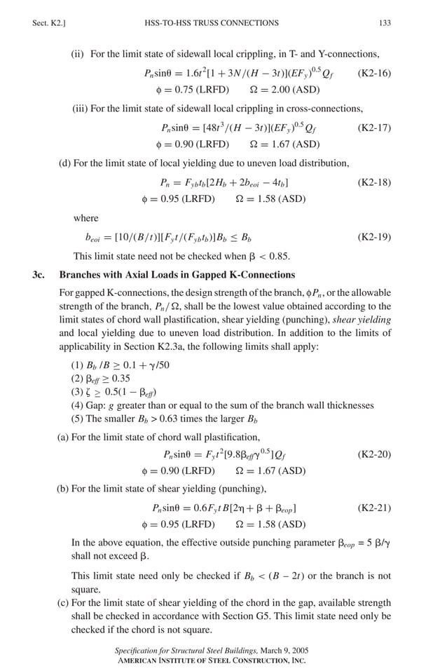 HSS-TO-HSS TRUSS CONNECTIONS
Sect. K2.] 133
(ii) For the limit state of sidewall local crippling, in T- and Y-connections,
Pnsin� = 1.6t2
[1 + 3N/(H − 3t)](EFy)0.5
Qf (K2-16)
f = 0.75 (LRFD) � = 2.00 (ASD)
(iii) For the limit state of sidewall local crippling in cross-connections,
Pnsin� = [48t3
/(H − 3t)](EFy)0.5
Qf (K2-17)
f = 0.90 (LRFD) � = 1.67 (ASD)
(d) For the limit state of local yielding due to uneven load distribution,
Pn = Fybtb[2Hb + 2beoi − 4tb] (K2-18)
f = 0.95 (LRFD) � = 1.58 (ASD)
where
beoi = [10/(B/t)][Fyt/(Fybtb)]Bb ≤ Bb (K2-19)
This limit state need not be checked when �  0.85.
3c. Branches with Axial Loads in Gapped K-Connections
For gapped K-connections, the design strength of the branch, fPn, or the allowable
strength of the branch, Pn/�, shall be the lowest value obtained according to the
limit states of chord wall plastiﬁcation, shear yielding (punching), shear yielding
and local yielding due to uneven load distribution. In addition to the limits of
applicability in Section K2.3a, the following limits shall apply:
(1) Bb /B ≥ 0.1 + �/50
(2) �eff ≥ 0.35
(3) � ≤ 0.5(1 − �eff)
(4) Gap: g greater than or equal to the sum of the branch wall thicknesses
(5) The smaller Bb  0.63 times the larger Bb
(a) For the limit state of chord wall plastiﬁcation,
Pnsin� = Fyt2
[9.8�eff�0.5
]Qf (K2-20)
f = 0.90 (LRFD) � = 1.67 (ASD)
(b) For the limit state of shear yielding (punching),
Pnsin� = 0.6Fyt B[2� + � + �eop] (K2-21)
f = 0.95 (LRFD) � = 1.58 (ASD)
In the above equation, the effective outside punching parameter �eop = 5 �/�
shall not exceed �.
This limit state need only be checked if Bb  (B – 2t) or the branch is not
square.
(c) For the limit state of shear yielding of the chord in the gap, available strength
shall be checked in accordance with Section G5. This limit state need only be
checked if the chord is not square.
Speciﬁcation for Structural Steel Buildings, March 9, 2005
AMERICAN INSTITUTE OF STEEL CONSTRUCTION, INC.
≥
 