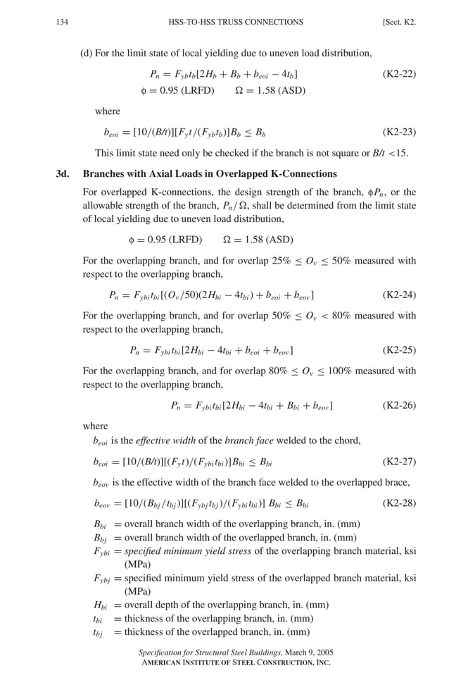 P1: GIG
GRBT055-K AISC-Sample (LRFD) June 17, 2005 16:23 Char Count= 0
134 [Sect. K2.
HSS-TO-HSS TRUSS CONNECTIONS
(d) For the limit state of local yielding due to uneven load distribution,
Pn = Fybtb[2Hb + Bb + beoi − 4tb] (K2-22)
f = 0.95 (LRFD)  = 1.58 (ASD)
where
beoi = [10/(B/t)][Fyt/(Fybtb)]Bb ≤ Bb (K2-23)
This limit state need only be checked if the branch is not square or B/t 15.
3d. Branches with Axial Loads in Overlapped K-Connections
For overlapped K-connections, the design strength of the branch, fPn, or the
allowable strength of the branch, Pn/, shall be determined from the limit state
of local yielding due to uneven load distribution,
f = 0.95 (LRFD)  = 1.58 (ASD)
For the overlapping branch, and for overlap 25% ≤ Ov ≤ 50% measured with
respect to the overlapping branch,
Pn = Fybi tbi [(Ov /50)(2Hbi − 4tbi ) + beoi + beov ] (K2-24)
For the overlapping branch, and for overlap 50% ≤ Ov  80% measured with
respect to the overlapping branch,
Pn = Fybi tbi [2Hbi − 4tbi + beoi + beov ] (K2-25)
For the overlapping branch, and for overlap 80% ≤ Ov ≤ 100% measured with
respect to the overlapping branch,
Pn = Fybi tbi [2Hbi − 4tbi + Bbi + beov ] (K2-26)
where
beoi is the effective width of the branch face welded to the chord,
beoi = [10/(B/t)][(Fyt)/(Fybi tbi )]Bbi ≤ Bbi (K2-27)
beov is the effective width of the branch face welded to the overlapped brace,
beov = [10/(Bbj /tbj )][(Fybj tbj )/(Fybi tbi )] Bbi ≤ Bbi (K2-28)
Bbi = overall branch width of the overlapping branch, in. (mm)
Bbj = overall branch width of the overlapped branch, in. (mm)
Fybi = specified minimum yield stress of the overlapping branch material, ksi
(MPa)
Fybj = specified minimum yield stress of the overlapped branch material, ksi
(MPa)
Hbi = overall depth of the overlapping branch, in. (mm)
tbi = thickness of the overlapping branch, in. (mm)
tbj = thickness of the overlapped branch, in. (mm)
Specification for Structural Steel Buildings, March 9, 2005
AMERICAN INSTITUTE OF STEEL CONSTRUCTION, INC.
 