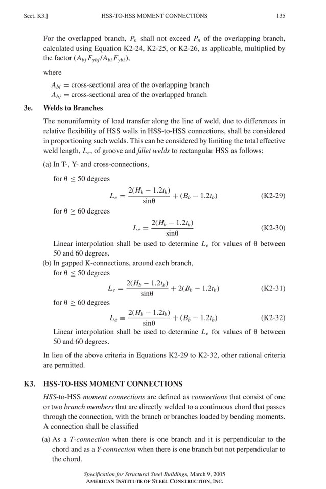 P1: GIG
GRBT055-K AISC-Sample (LRFD) June 17, 2005 16:23 Char Count= 0
HSS-TO-HSS MOMENT CONNECTIONS
Sect. K3.] 135
For the overlapped branch, Pn shall not exceed Pn of the overlapping branch,
calculated using Equation K2-24, K2-25, or K2-26, as applicable, multiplied by
the factor (Abj Fybj /Abi Fybi ),
where
Abi = cross-sectional area of the overlapping branch
Abj = cross-sectional area of the overlapped branch
3e. Welds to Branches
The nonuniformity of load transfer along the line of weld, due to differences in
relative flexibility of HSS walls in HSS-to-HSS connections, shall be considered
in proportioning such welds. This can be considered by limiting the total effective
weld length, Le, of groove and fillet welds to rectangular HSS as follows:
(a) In T-, Y- and cross-connections,
for  ≤ 50 degrees
Le =
2(Hb − 1.2tb)
sin
+ (Bb − 1.2tb) (K2-29)
for  ≥ 60 degrees
Le =
2(Hb − 1.2tb)
sin
(K2-30)
Linear interpolation shall be used to determine Le for values of  between
50 and 60 degrees.
(b) In gapped K-connections, around each branch,
for  ≤ 50 degrees
Le =
2(Hb − 1.2tb)
sin
+ 2(Bb − 1.2tb) (K2-31)
for  ≥ 60 degrees
Le =
2(Hb − 1.2tb)
sin
+ (Bb − 1.2tb) (K2-32)
Linear interpolation shall be used to determine Le for values of  between
50 and 60 degrees.
In lieu of the above criteria in Equations K2-29 to K2-32, other rational criteria
are permitted.
K3. HSS-TO-HSS MOMENT CONNECTIONS
HSS-to-HSS moment connections are defined as connections that consist of one
or two branch members that are directly welded to a continuous chord that passes
through the connection, with the branch or branches loaded by bending moments.
A connection shall be classified
(a) As a T-connection when there is one branch and it is perpendicular to the
chord and as a Y-connection when there is one branch but not perpendicular to
the chord.
Specification for Structural Steel Buildings, March 9, 2005
AMERICAN INSTITUTE OF STEEL CONSTRUCTION, INC.
 