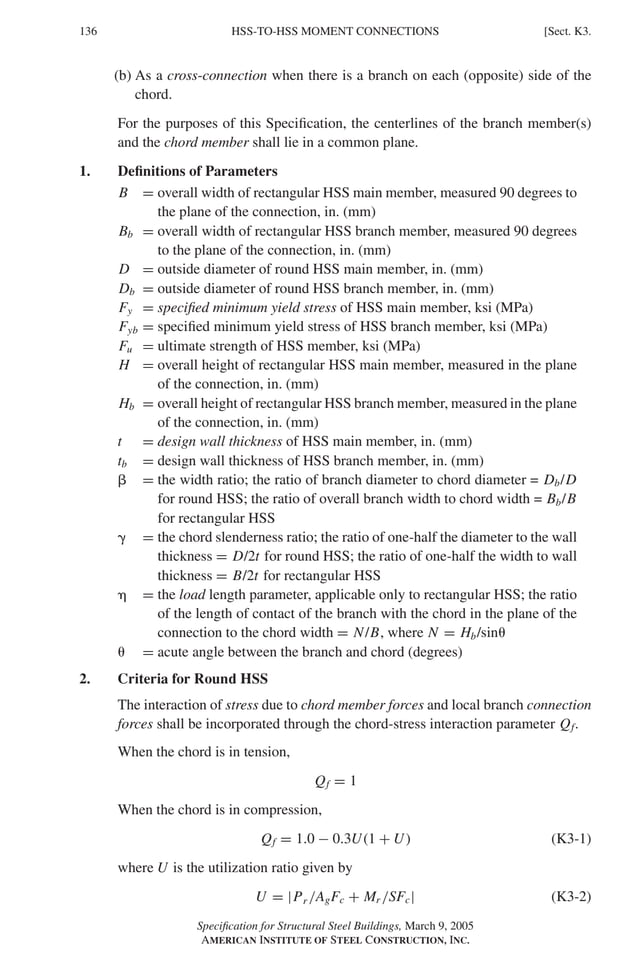 P1: GIG
GRBT055-K AISC-Sample (LRFD) June 17, 2005 16:23 Char Count= 0
136 [Sect. K3.
HSS-TO-HSS MOMENT CONNECTIONS
(b) As a cross-connection when there is a branch on each (opposite) side of the
chord.
For the purposes of this Specification, the centerlines of the branch member(s)
and the chord member shall lie in a common plane.
1. Definitions of Parameters
B = overall width of rectangular HSS main member, measured 90 degrees to
the plane of the connection, in. (mm)
Bb = overall width of rectangular HSS branch member, measured 90 degrees
to the plane of the connection, in. (mm)
D = outside diameter of round HSS main member, in. (mm)
Db = outside diameter of round HSS branch member, in. (mm)
Fy = specified minimum yield stress of HSS main member, ksi (MPa)
Fyb = specified minimum yield stress of HSS branch member, ksi (MPa)
Fu = ultimate strength of HSS member, ksi (MPa)
H = overall height of rectangular HSS main member, measured in the plane
of the connection, in. (mm)
Hb = overall height of rectangular HSS branch member, measured in the plane
of the connection, in. (mm)
t = design wall thickness of HSS main member, in. (mm)
tb = design wall thickness of HSS branch member, in. (mm)
 = the width ratio; the ratio of branch diameter to chord diameter = Db/D
for round HSS; the ratio of overall branch width to chord width = Bb/B
for rectangular HSS
 = the chord slenderness ratio; the ratio of one-half the diameter to the wall
thickness = D/2t for round HSS; the ratio of one-half the width to wall
thickness = B/2t for rectangular HSS
 = the load length parameter, applicable only to rectangular HSS; the ratio
of the length of contact of the branch with the chord in the plane of the
connection to the chord width = N/B, where N = Hb/sin
 = acute angle between the branch and chord (degrees)
2. Criteria for Round HSS
The interaction of stress due to chord member forces and local branch connection
forces shall be incorporated through the chord-stress interaction parameter Qf.
When the chord is in tension,
Qf = 1
When the chord is in compression,
Qf = 1.0 − 0.3U(1 + U) (K3-1)
where U is the utilization ratio given by
U = |Pr /AgFc + Mr /SFc| (K3-2)
Specification for Structural Steel Buildings, March 9, 2005
AMERICAN INSTITUTE OF STEEL CONSTRUCTION, INC.
 
