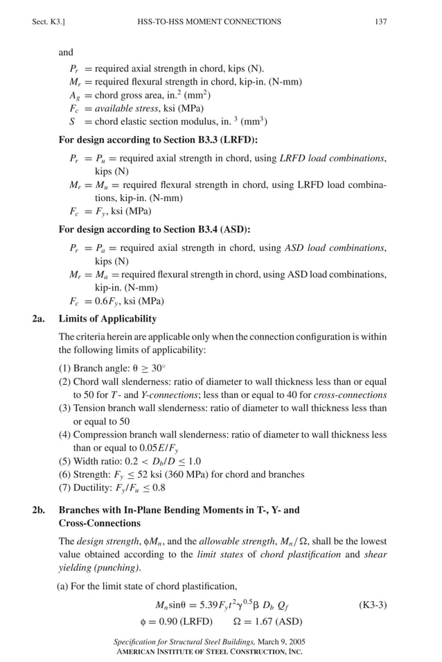 P1: GIG
GRBT055-K AISC-Sample (LRFD) June 17, 2005 16:23 Char Count= 0
HSS-TO-HSS MOMENT CONNECTIONS
Sect. K3.] 137
and
Pr = required axial strength in chord, kips (N).
Mr = required flexural strength in chord, kip-in. (N-mm)
Ag = chord gross area, in.2
(mm2
)
Fc = available stress, ksi (MPa)
S = chord elastic section modulus, in. 3
(mm3
)
For design according to Section B3.3 (LRFD):
Pr = Pu = required axial strength in chord, using LRFD load combinations,
kips (N)
Mr = Mu = required flexural strength in chord, using LRFD load combina-
tions, kip-in. (N-mm)
Fc = Fy, ksi (MPa)
For design according to Section B3.4 (ASD):
Pr = Pa = required axial strength in chord, using ASD load combinations,
kips (N)
Mr = Ma = required flexural strength in chord, using ASD load combinations,
kip-in. (N-mm)
Fc = 0.6Fy, ksi (MPa)
2a. Limits of Applicability
The criteria herein are applicable only when the connection configuration is within
the following limits of applicability:
(1) Branch angle:  ≥ 30◦
(2) Chord wall slenderness: ratio of diameter to wall thickness less than or equal
to 50 for T - and Y-connections; less than or equal to 40 for cross-connections
(3) Tension branch wall slenderness: ratio of diameter to wall thickness less than
or equal to 50
(4) Compression branch wall slenderness: ratio of diameter to wall thickness less
than or equal to 0.05E/Fy
(5) Width ratio: 0.2  Db/D ≤ 1.0
(6) Strength: Fy ≤ 52 ksi (360 MPa) for chord and branches
(7) Ductility: Fy/Fu ≤ 0.8
2b. Branches with In-Plane Bending Moments in T-, Y- and
Cross-Connections
The design strength, fMn, and the allowable strength, Mn/, shall be the lowest
value obtained according to the limit states of chord plastification and shear
yielding (punching).
(a) For the limit state of chord plastification,
Mnsin = 5.39Fyt2
0.5
 Db Qf (K3-3)
f = 0.90 (LRFD)  = 1.67 (ASD)
Specification for Structural Steel Buildings, March 9, 2005
AMERICAN INSTITUTE OF STEEL CONSTRUCTION, INC.
 