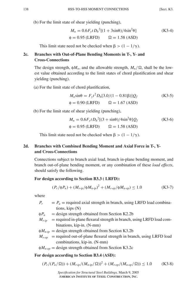 P1: GIG
GRBT055-K AISC-Sample (LRFD) June 17, 2005 16:23 Char Count= 0
138 [Sect. K3.
HSS-TO-HSS MOMENT CONNECTIONS
(b) For the limit state of shear yielding (punching),
Mn = 0.6Fyt Db
2
[(1 + 3sin)/4sin2
] (K3-4)
f = 0.95 (LRFD)  = 1.58 (ASD)
This limit state need not be checked when   (1 − 1/).
2c. Branches with Out-of-Plane Bending Moments in T-, Y- and
Cross-Connections
The design strength, fMn, and the allowable strength, Mn/, shall be the low-
est value obtained according to the limit states of chord plastification and shear
yielding (punching).
(a) For the limit state of chord plastification,
Mnsin = Fyt2
Db[3.0/(1 − 0.81)]Qf (K3-5)
f = 0.90 (LRFD)  = 1.67 (ASD)
(b) For the limit state of shear yielding (punching),
Mn = 0.6Fyt Db
2
[(3 + sin)/4sin2
]Qf (K3-6)
f = 0.95 (LRFD)  = 1.58 (ASD)
This limit state need not be checked when   (1 − 1/).
2d. Branches with Combined Bending Moment and Axial Force in T-, Y-
and Cross-Connections
Connections subject to branch axial load, branch in-plane bending moment, and
branch out-of-plane bending moment, or any combination of these load effects,
should satisfy the following.
For design according to Section B3.3 ( LRFD):
(Pr /fPn) + (Mr-ip/fMn-ip)2
+ (Mr-op/fMn-op) ≤ 1.0 (K3-7)
where
Pr = Pu = required axial strength in branch, using LRFD load combina-
tions, kips (N)
fPn = design strength obtained from Section K2.2b
Mr-ip = required in-plane flexural strength in branch, using LRFD load com-
binations, kip-in. (N-mm)
fMn-ip = design strength obtained from Section K3.2b
Mr-op = required out-of-plane flexural strength in branch, using LRFD load
combinations, kip-in. (N-mm)
fMn-op = design strength obtained from Section K3.2c
For design according to Section B3.4 (ASD):
(Pr /(Pn/)) + (Mr-ip/(Mn-ip/))2
+ (Mr-op/(Mn-op/)) ≤ 1.0 (K3-8)
Specification for Structural Steel Buildings, March 9, 2005
AMERICAN INSTITUTE OF STEEL CONSTRUCTION, INC.
 