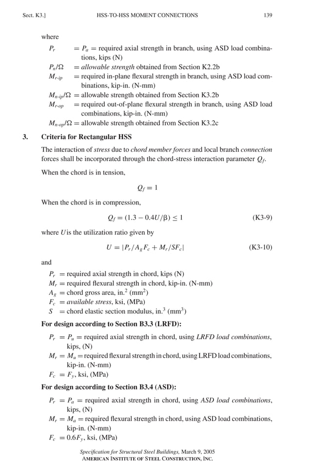 P1: GIG
GRBT055-K AISC-Sample (LRFD) June 17, 2005 16:23 Char Count= 0
HSS-TO-HSS MOMENT CONNECTIONS
Sect. K3.] 139
where
Pr = Pa = required axial strength in branch, using ASD load combina-
tions, kips (N)
Pn/ = allowable strength obtained from Section K2.2b
Mr-ip = required in-plane flexural strength in branch, using ASD load com-
binations, kip-in. (N-mm)
Mn-ip/ = allowable strength obtained from Section K3.2b
Mr-op = required out-of-plane flexural strength in branch, using ASD load
combinations, kip-in. (N-mm)
Mn-op/ = allowable strength obtained from Section K3.2c
3. Criteria for Rectangular HSS
The interaction of stress due to chord member forces and local branch connection
forces shall be incorporated through the chord-stress interaction parameter Qf.
When the chord is in tension,
Qf = 1
When the chord is in compression,
Qf = (1.3 − 0.4U/) ≤ 1 (K3-9)
where Uis the utilization ratio given by
U = |Pr /Ag Fc + Mr /SFc| (K3-10)
and
Pr = required axial strength in chord, kips (N)
Mr = required flexural strength in chord, kip-in. (N-mm)
Ag = chord gross area, in.2
(mm2
)
Fc = available stress, ksi, (MPa)
S = chord elastic section modulus, in.3
(mm3
)
For design according to Section B3.3 (LRFD):
Pr = Pu = required axial strength in chord, using LRFD load combinations,
kips, (N)
Mr = Mu =requiredflexuralstrengthinchord,usingLRFDloadcombinations,
kip-in. (N-mm)
Fc = Fy, ksi, (MPa)
For design according to Section B3.4 (ASD):
Pr = Pa = required axial strength in chord, using ASD load combinations,
kips, (N)
Mr = Ma = required flexural strength in chord, using ASD load combinations,
kip-in. (N-mm)
Fc = 0.6Fy, ksi, (MPa)
Specification for Structural Steel Buildings, March 9, 2005
AMERICAN INSTITUTE OF STEEL CONSTRUCTION, INC.
 