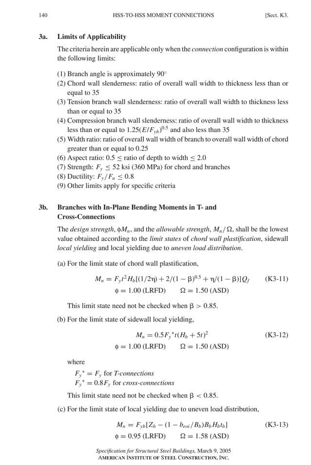 P1: GIG
GRBT055-K AISC-Sample (LRFD) June 17, 2005 16:23 Char Count= 0
140 [Sect. K3.
HSS-TO-HSS MOMENT CONNECTIONS
3a. Limits of Applicability
The criteria herein are applicable only when the connection configuration is within
the following limits:
(1) Branch angle is approximately 90◦
(2) Chord wall slenderness: ratio of overall wall width to thickness less than or
equal to 35
(3) Tension branch wall slenderness: ratio of overall wall width to thickness less
than or equal to 35
(4) Compression branch wall slenderness: ratio of overall wall width to thickness
less than or equal to 1.25(E/Fyb)0.5
and also less than 35
(5) Width ratio: ratio of overall wall width of branch to overall wall width of chord
greater than or equal to 0.25
(6) Aspect ratio: 0.5 ≤ ratio of depth to width ≤ 2.0
(7) Strength: Fy ≤ 52 ksi (360 MPa) for chord and branches
(8) Ductility: Fy/Fu ≤ 0.8
(9) Other limits apply for specific criteria
3b. Branches with In-Plane Bending Moments in T- and
Cross-Connections
The design strength, fMn, and the allowable strength, Mn/, shall be the lowest
value obtained according to the limit states of chord wall plastification, sidewall
local yielding and local yielding due to uneven load distribution.
(a) For the limit state of chord wall plastification,
Mn = Fyt2
Hb[(1/2) + 2/(1 − )0.5
+ /(1 − )]Qf (K3-11)
f = 1.00 (LRFD)  = 1.50 (ASD)
This limit state need not be checked when   0.85.
(b) For the limit state of sidewall local yielding,
Mn = 0.5Fy
∗
t(Hb + 5t)2
(K3-12)
f = 1.00 (LRFD)  = 1.50 (ASD)
where
Fy
∗
= Fy for T-connections
Fy
∗
= 0.8Fy for cross-connections
This limit state need not be checked when   0.85.
(c) For the limit state of local yielding due to uneven load distribution,
Mn = Fyb[Zb − (1 − beoi /Bb)Bb Hbtb] (K3-13)
f = 0.95 (LRFD)  = 1.58 (ASD)
Specification for Structural Steel Buildings, March 9, 2005
AMERICAN INSTITUTE OF STEEL CONSTRUCTION, INC.
 
