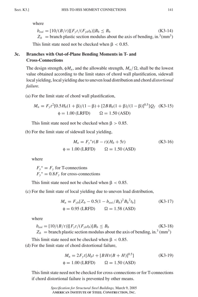 P1: GIG
GRBT055-K AISC-Sample (LRFD) June 17, 2005 16:23 Char Count= 0
HSS-TO-HSS MOMENT CONNECTIONS
Sect. K3.] 141
where
beoi = [10/(B/t)][Fyt/(Fybtb)]Bb ≤ Bb (K3-14)
Zb = branch plastic section modulus about the axis of bending, in.3
(mm3
)
This limit state need not be checked when   0.85.
3c. Branches with Out-of-Plane Bending Moments in T- and
Cross-Connections
The design strength, fMn, and the allowable strength, Mn/, shall be the lowest
value obtained according to the limit states of chord wall plastification, sidewall
local yielding, local yielding due to uneven load distribution and chord distortional
failure.
(a) For the limit state of chord wall plastification,
Mn = Fyt2
[0.5Hb(1 + )/(1 − ) + [2BBb(1 + )/(1 − )]0.5
]Qf (K3-15)
f = 1.00 (LRFD)  = 1.50 (ASD)
This limit state need not be checked when   0.85.
(b) For the limit state of sidewall local yielding,
Mn = Fy
∗
t(B − t)(Hb + 5t) (K3-16)
f = 1.00 (LRFD)  = 1.50 (ASD)
where
Fy
∗
= Fy for T-connections
Fy
∗
= 0.8Fy for cross-connections
This limit state need not be checked when   0.85.
(c) For the limit state of local yielding due to uneven load distribution,
Mn = Fyb[Zb − 0.5(1 − beoi /Bb)2
Bb
2
tb] (K3-17)
f = 0.95 (LRFD)  = 1.58 (ASD)
where
beoi = [10/(B/t)][Fyt/(Fybtb)]Bb ≤ Bb (K3-18)
Zb = branch plastic section modulus about the axis of bending, in.3
(mm3
)
This limit state need not be checked when   0.85.
(d) For the limit state of chord distortional failure,
Mn = 2Fyt[Hbt + [BHt(B + H)]0.5
] (K3-19)
f = 1.00 (LRFD)  = 1.50 (ASD)
This limit state need not be checked for cross-connections or for T-connections
if chord distortional failure is prevented by other means.
Specification for Structural Steel Buildings, March 9, 2005
AMERICAN INSTITUTE OF STEEL CONSTRUCTION, INC.
 
